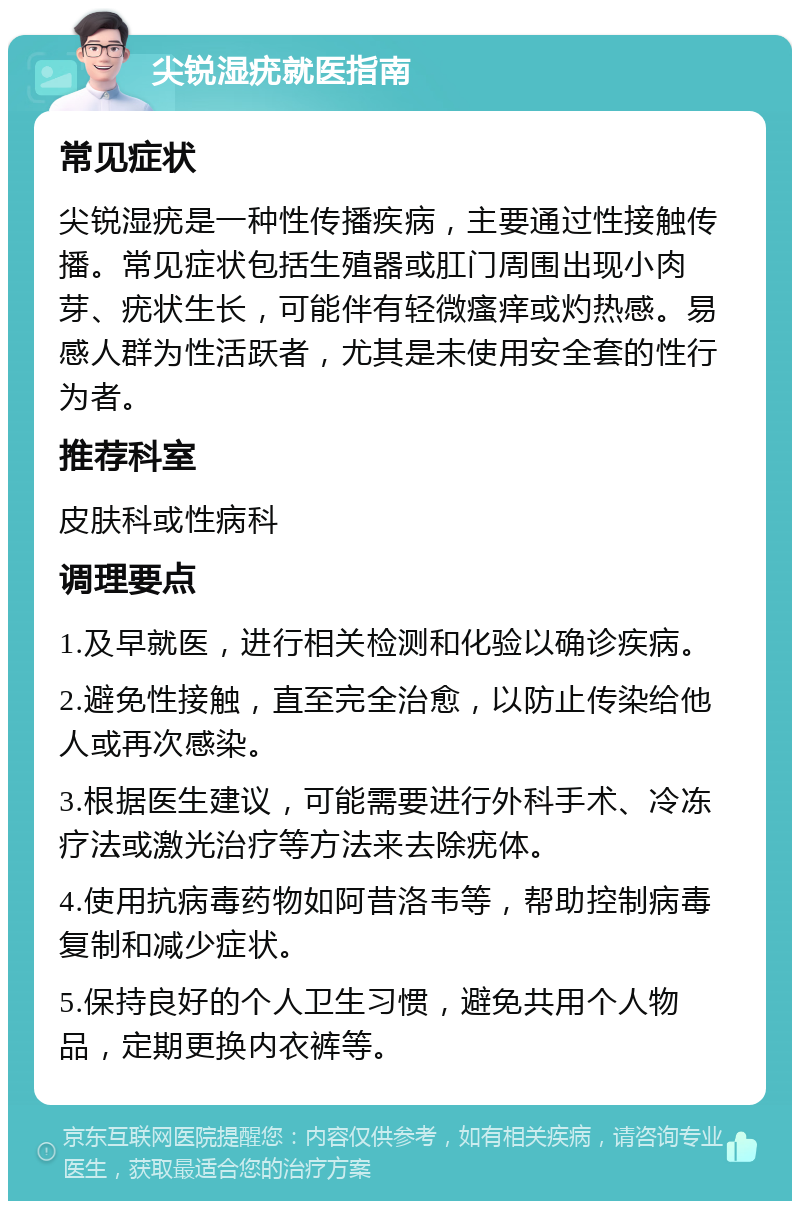 尖锐湿疣就医指南 常见症状 尖锐湿疣是一种性传播疾病，主要通过性接触传播。常见症状包括生殖器或肛门周围出现小肉芽、疣状生长，可能伴有轻微瘙痒或灼热感。易感人群为性活跃者，尤其是未使用安全套的性行为者。 推荐科室 皮肤科或性病科 调理要点 1.及早就医，进行相关检测和化验以确诊疾病。 2.避免性接触，直至完全治愈，以防止传染给他人或再次感染。 3.根据医生建议，可能需要进行外科手术、冷冻疗法或激光治疗等方法来去除疣体。 4.使用抗病毒药物如阿昔洛韦等，帮助控制病毒复制和减少症状。 5.保持良好的个人卫生习惯，避免共用个人物品，定期更换内衣裤等。