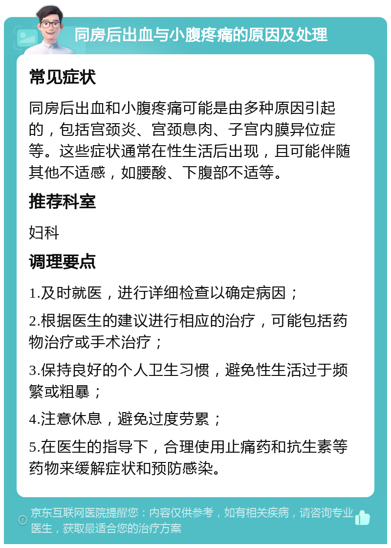 同房后出血与小腹疼痛的原因及处理 常见症状 同房后出血和小腹疼痛可能是由多种原因引起的，包括宫颈炎、宫颈息肉、子宫内膜异位症等。这些症状通常在性生活后出现，且可能伴随其他不适感，如腰酸、下腹部不适等。 推荐科室 妇科 调理要点 1.及时就医，进行详细检查以确定病因； 2.根据医生的建议进行相应的治疗，可能包括药物治疗或手术治疗； 3.保持良好的个人卫生习惯，避免性生活过于频繁或粗暴； 4.注意休息，避免过度劳累； 5.在医生的指导下，合理使用止痛药和抗生素等药物来缓解症状和预防感染。