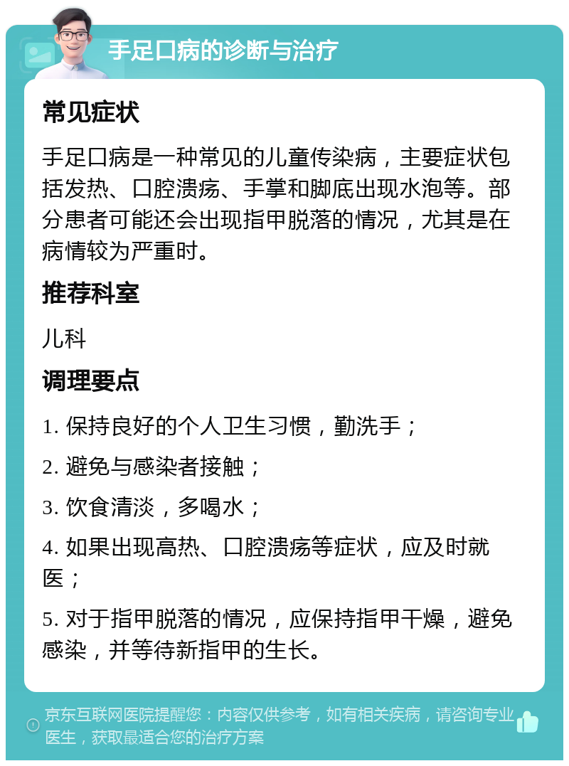 手足口病的诊断与治疗 常见症状 手足口病是一种常见的儿童传染病，主要症状包括发热、口腔溃疡、手掌和脚底出现水泡等。部分患者可能还会出现指甲脱落的情况，尤其是在病情较为严重时。 推荐科室 儿科 调理要点 1. 保持良好的个人卫生习惯，勤洗手； 2. 避免与感染者接触； 3. 饮食清淡，多喝水； 4. 如果出现高热、口腔溃疡等症状，应及时就医； 5. 对于指甲脱落的情况，应保持指甲干燥，避免感染，并等待新指甲的生长。