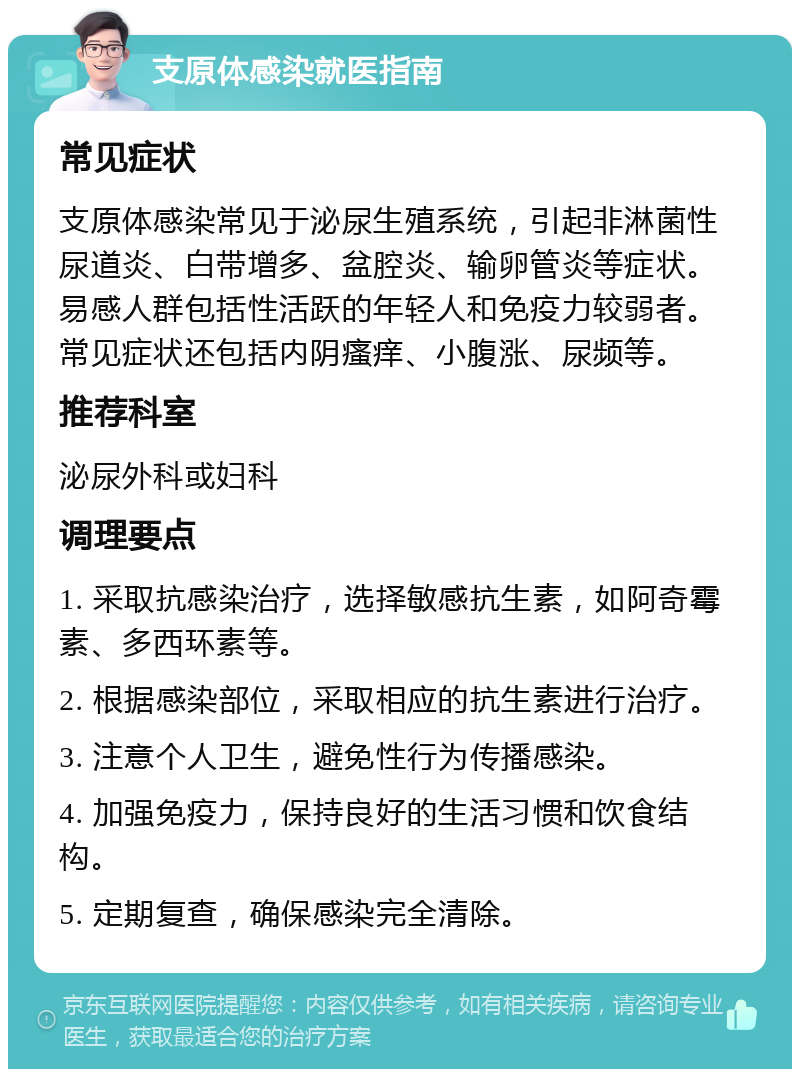 支原体感染就医指南 常见症状 支原体感染常见于泌尿生殖系统，引起非淋菌性尿道炎、白带增多、盆腔炎、输卵管炎等症状。易感人群包括性活跃的年轻人和免疫力较弱者。常见症状还包括内阴瘙痒、小腹涨、尿频等。 推荐科室 泌尿外科或妇科 调理要点 1. 采取抗感染治疗，选择敏感抗生素，如阿奇霉素、多西环素等。 2. 根据感染部位，采取相应的抗生素进行治疗。 3. 注意个人卫生，避免性行为传播感染。 4. 加强免疫力，保持良好的生活习惯和饮食结构。 5. 定期复查，确保感染完全清除。