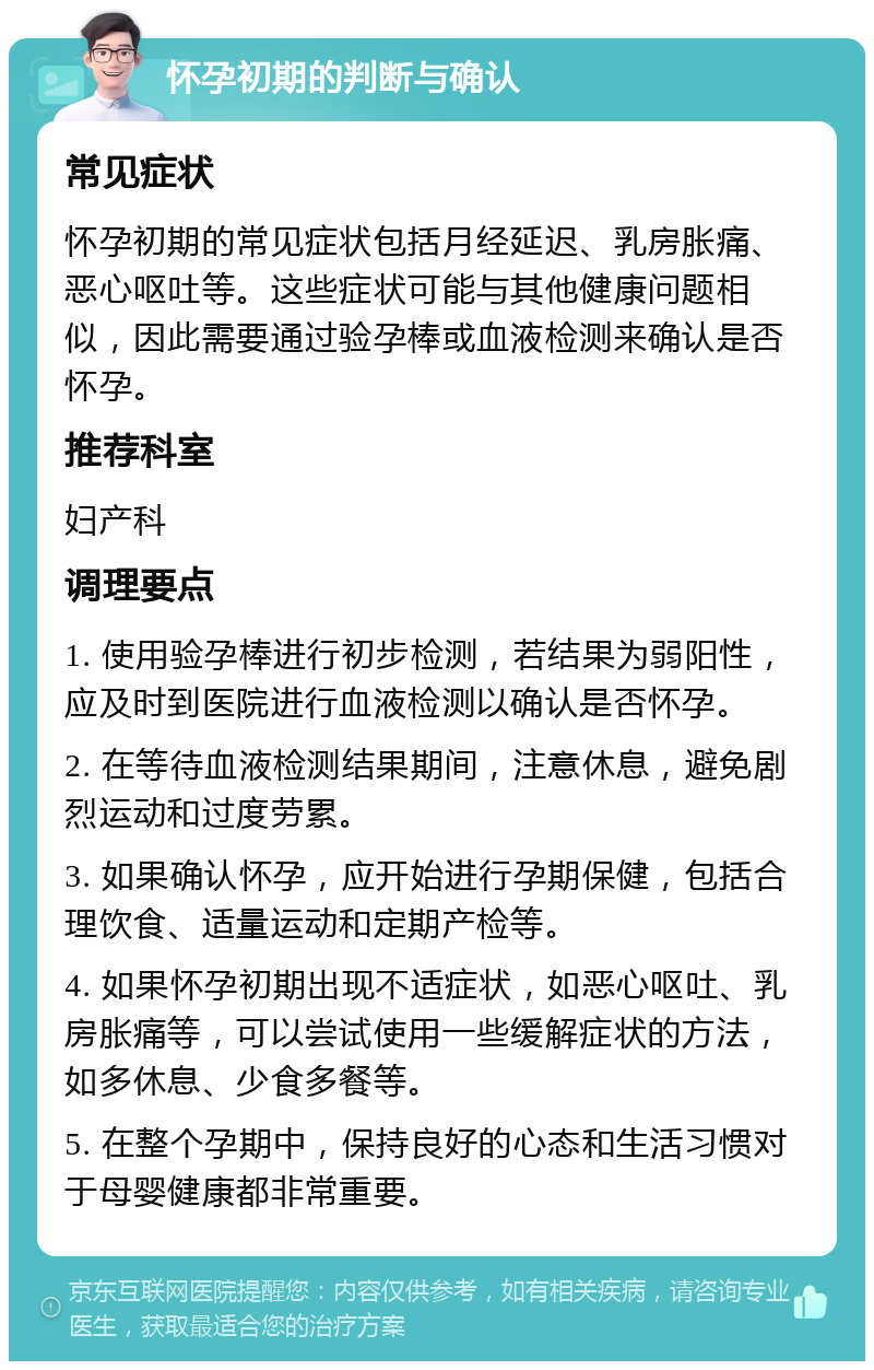 怀孕初期的判断与确认 常见症状 怀孕初期的常见症状包括月经延迟、乳房胀痛、恶心呕吐等。这些症状可能与其他健康问题相似，因此需要通过验孕棒或血液检测来确认是否怀孕。 推荐科室 妇产科 调理要点 1. 使用验孕棒进行初步检测，若结果为弱阳性，应及时到医院进行血液检测以确认是否怀孕。 2. 在等待血液检测结果期间，注意休息，避免剧烈运动和过度劳累。 3. 如果确认怀孕，应开始进行孕期保健，包括合理饮食、适量运动和定期产检等。 4. 如果怀孕初期出现不适症状，如恶心呕吐、乳房胀痛等，可以尝试使用一些缓解症状的方法，如多休息、少食多餐等。 5. 在整个孕期中，保持良好的心态和生活习惯对于母婴健康都非常重要。