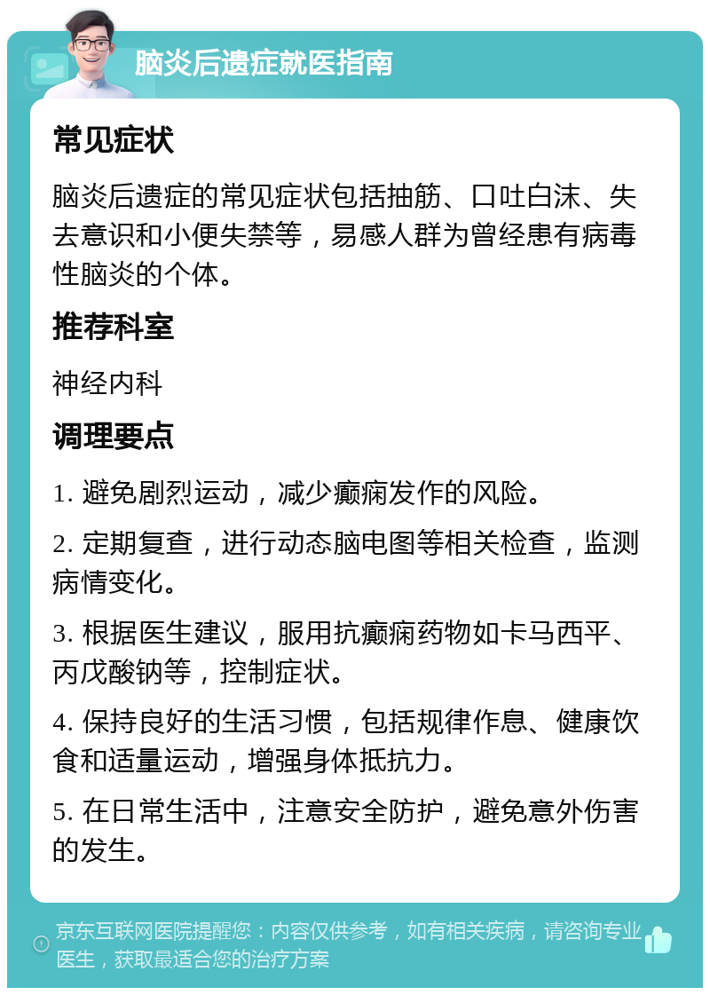 脑炎后遗症就医指南 常见症状 脑炎后遗症的常见症状包括抽筋、口吐白沫、失去意识和小便失禁等，易感人群为曾经患有病毒性脑炎的个体。 推荐科室 神经内科 调理要点 1. 避免剧烈运动，减少癫痫发作的风险。 2. 定期复查，进行动态脑电图等相关检查，监测病情变化。 3. 根据医生建议，服用抗癫痫药物如卡马西平、丙戊酸钠等，控制症状。 4. 保持良好的生活习惯，包括规律作息、健康饮食和适量运动，增强身体抵抗力。 5. 在日常生活中，注意安全防护，避免意外伤害的发生。