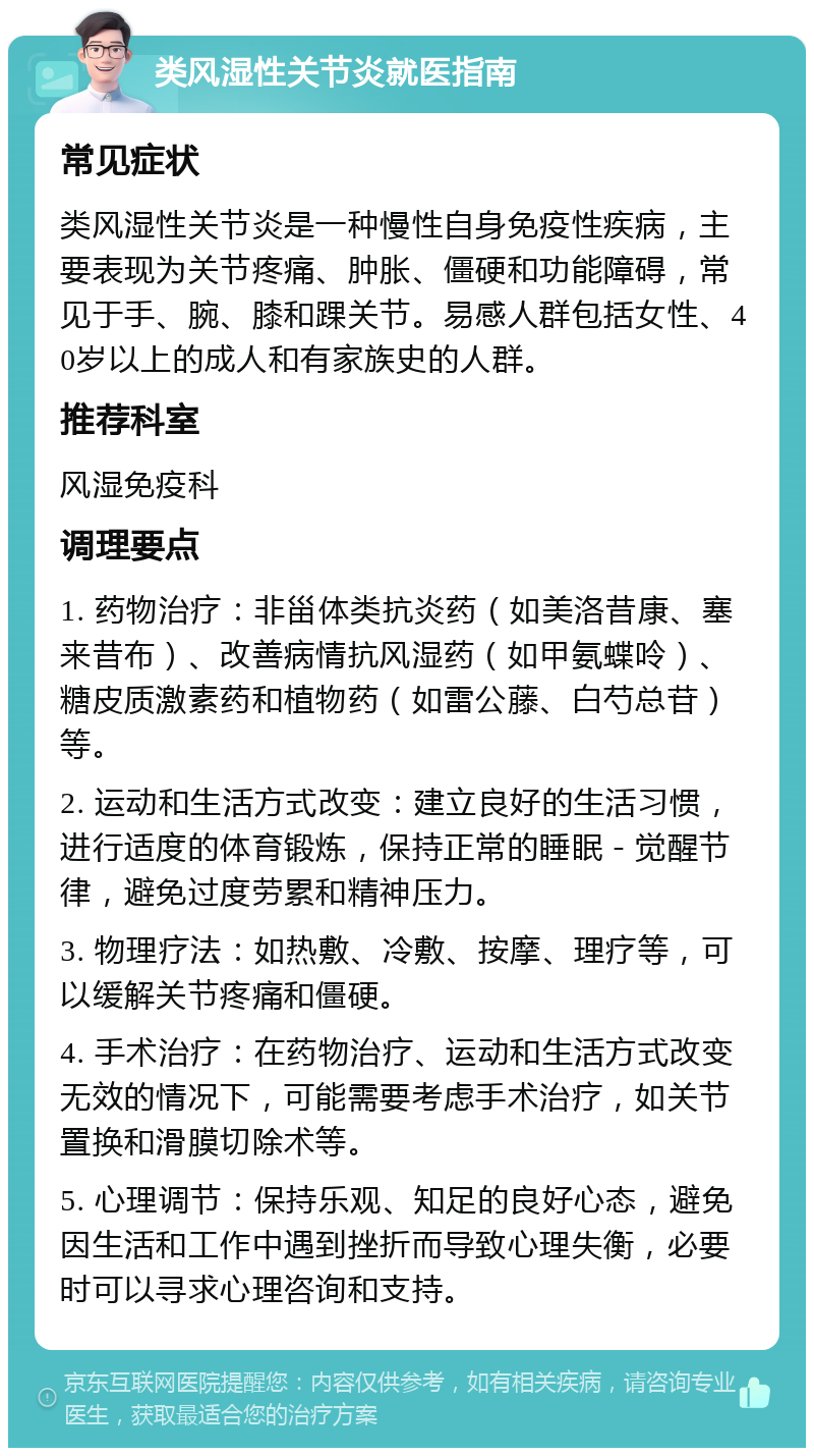 类风湿性关节炎就医指南 常见症状 类风湿性关节炎是一种慢性自身免疫性疾病，主要表现为关节疼痛、肿胀、僵硬和功能障碍，常见于手、腕、膝和踝关节。易感人群包括女性、40岁以上的成人和有家族史的人群。 推荐科室 风湿免疫科 调理要点 1. 药物治疗：非甾体类抗炎药（如美洛昔康、塞来昔布）、改善病情抗风湿药（如甲氨蝶呤）、糖皮质激素药和植物药（如雷公藤、白芍总苷）等。 2. 运动和生活方式改变：建立良好的生活习惯，进行适度的体育锻炼，保持正常的睡眠－觉醒节律，避免过度劳累和精神压力。 3. 物理疗法：如热敷、冷敷、按摩、理疗等，可以缓解关节疼痛和僵硬。 4. 手术治疗：在药物治疗、运动和生活方式改变无效的情况下，可能需要考虑手术治疗，如关节置换和滑膜切除术等。 5. 心理调节：保持乐观、知足的良好心态，避免因生活和工作中遇到挫折而导致心理失衡，必要时可以寻求心理咨询和支持。