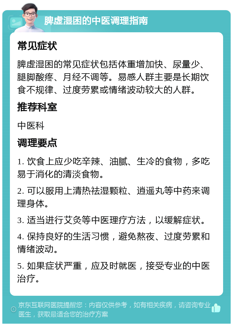 脾虚湿困的中医调理指南 常见症状 脾虚湿困的常见症状包括体重增加快、尿量少、腿脚酸疼、月经不调等。易感人群主要是长期饮食不规律、过度劳累或情绪波动较大的人群。 推荐科室 中医科 调理要点 1. 饮食上应少吃辛辣、油腻、生冷的食物，多吃易于消化的清淡食物。 2. 可以服用上清热祛湿颗粒、逍遥丸等中药来调理身体。 3. 适当进行艾灸等中医理疗方法，以缓解症状。 4. 保持良好的生活习惯，避免熬夜、过度劳累和情绪波动。 5. 如果症状严重，应及时就医，接受专业的中医治疗。