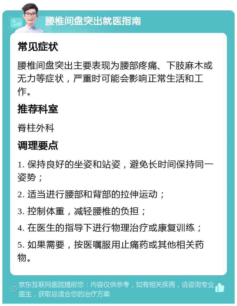 腰椎间盘突出就医指南 常见症状 腰椎间盘突出主要表现为腰部疼痛、下肢麻木或无力等症状，严重时可能会影响正常生活和工作。 推荐科室 脊柱外科 调理要点 1. 保持良好的坐姿和站姿，避免长时间保持同一姿势； 2. 适当进行腰部和背部的拉伸运动； 3. 控制体重，减轻腰椎的负担； 4. 在医生的指导下进行物理治疗或康复训练； 5. 如果需要，按医嘱服用止痛药或其他相关药物。