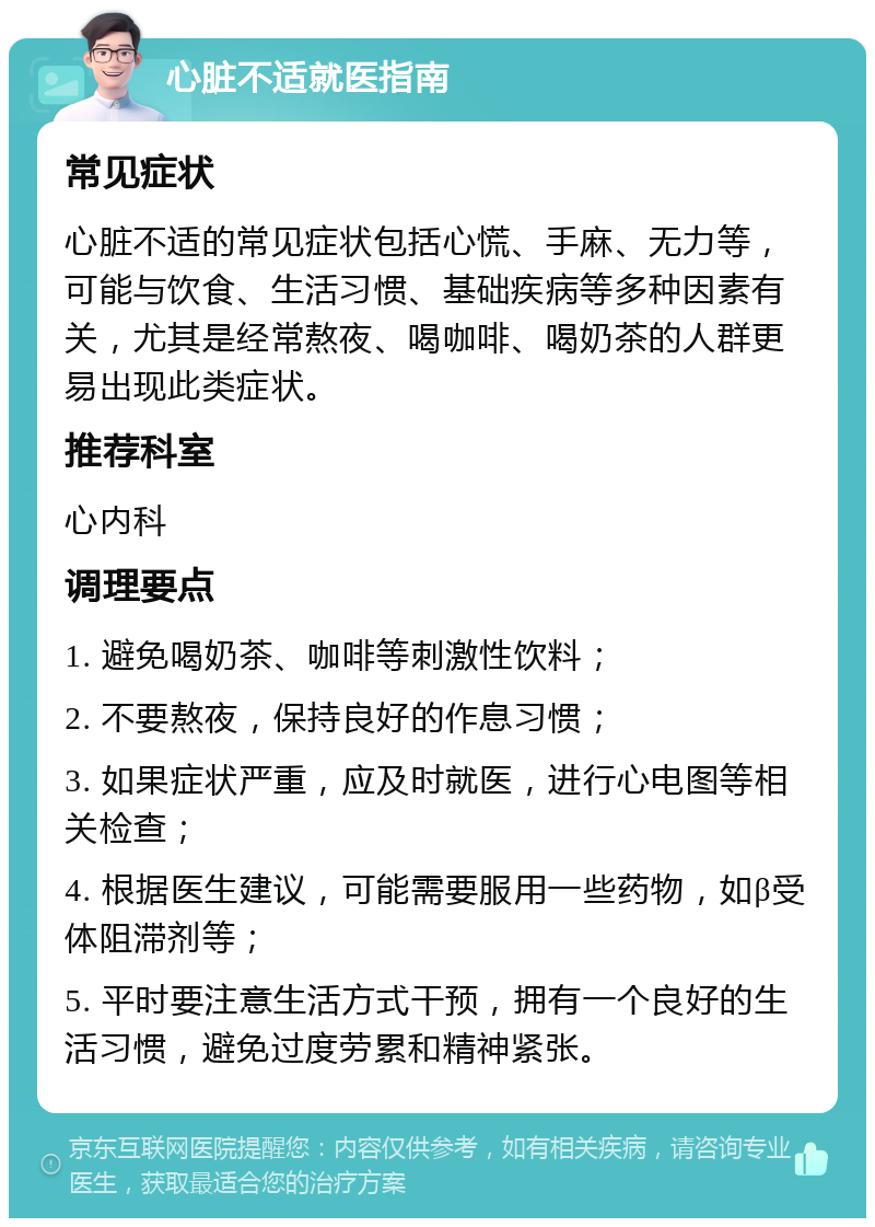 心脏不适就医指南 常见症状 心脏不适的常见症状包括心慌、手麻、无力等，可能与饮食、生活习惯、基础疾病等多种因素有关，尤其是经常熬夜、喝咖啡、喝奶茶的人群更易出现此类症状。 推荐科室 心内科 调理要点 1. 避免喝奶茶、咖啡等刺激性饮料； 2. 不要熬夜，保持良好的作息习惯； 3. 如果症状严重，应及时就医，进行心电图等相关检查； 4. 根据医生建议，可能需要服用一些药物，如β受体阻滞剂等； 5. 平时要注意生活方式干预，拥有一个良好的生活习惯，避免过度劳累和精神紧张。