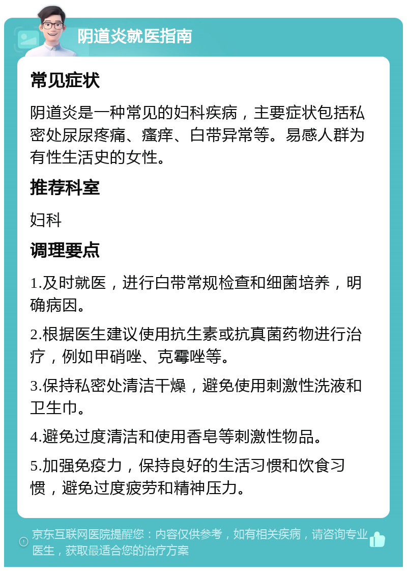 阴道炎就医指南 常见症状 阴道炎是一种常见的妇科疾病，主要症状包括私密处尿尿疼痛、瘙痒、白带异常等。易感人群为有性生活史的女性。 推荐科室 妇科 调理要点 1.及时就医，进行白带常规检查和细菌培养，明确病因。 2.根据医生建议使用抗生素或抗真菌药物进行治疗，例如甲硝唑、克霉唑等。 3.保持私密处清洁干燥，避免使用刺激性洗液和卫生巾。 4.避免过度清洁和使用香皂等刺激性物品。 5.加强免疫力，保持良好的生活习惯和饮食习惯，避免过度疲劳和精神压力。