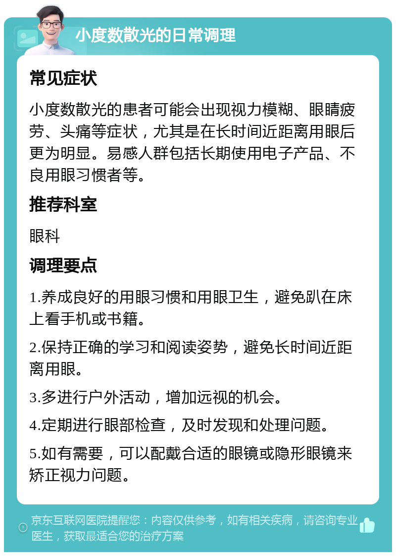 小度数散光的日常调理 常见症状 小度数散光的患者可能会出现视力模糊、眼睛疲劳、头痛等症状，尤其是在长时间近距离用眼后更为明显。易感人群包括长期使用电子产品、不良用眼习惯者等。 推荐科室 眼科 调理要点 1.养成良好的用眼习惯和用眼卫生，避免趴在床上看手机或书籍。 2.保持正确的学习和阅读姿势，避免长时间近距离用眼。 3.多进行户外活动，增加远视的机会。 4.定期进行眼部检查，及时发现和处理问题。 5.如有需要，可以配戴合适的眼镜或隐形眼镜来矫正视力问题。