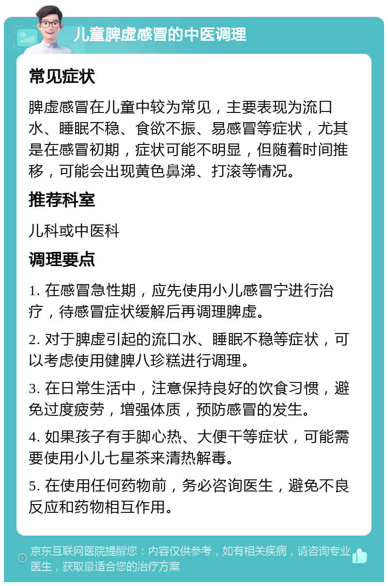 儿童脾虚感冒的中医调理 常见症状 脾虚感冒在儿童中较为常见，主要表现为流口水、睡眠不稳、食欲不振、易感冒等症状，尤其是在感冒初期，症状可能不明显，但随着时间推移，可能会出现黄色鼻涕、打滚等情况。 推荐科室 儿科或中医科 调理要点 1. 在感冒急性期，应先使用小儿感冒宁进行治疗，待感冒症状缓解后再调理脾虚。 2. 对于脾虚引起的流口水、睡眠不稳等症状，可以考虑使用健脾八珍糕进行调理。 3. 在日常生活中，注意保持良好的饮食习惯，避免过度疲劳，增强体质，预防感冒的发生。 4. 如果孩子有手脚心热、大便干等症状，可能需要使用小儿七星茶来清热解毒。 5. 在使用任何药物前，务必咨询医生，避免不良反应和药物相互作用。