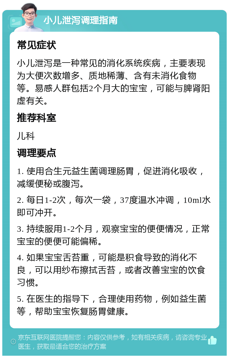 小儿泄泻调理指南 常见症状 小儿泄泻是一种常见的消化系统疾病，主要表现为大便次数增多、质地稀薄、含有未消化食物等。易感人群包括2个月大的宝宝，可能与脾肾阳虚有关。 推荐科室 儿科 调理要点 1. 使用合生元益生菌调理肠胃，促进消化吸收，减缓便秘或腹泻。 2. 每日1-2次，每次一袋，37度温水冲调，10ml水即可冲开。 3. 持续服用1-2个月，观察宝宝的便便情况，正常宝宝的便便可能偏稀。 4. 如果宝宝舌苔重，可能是积食导致的消化不良，可以用纱布擦拭舌苔，或者改善宝宝的饮食习惯。 5. 在医生的指导下，合理使用药物，例如益生菌等，帮助宝宝恢复肠胃健康。