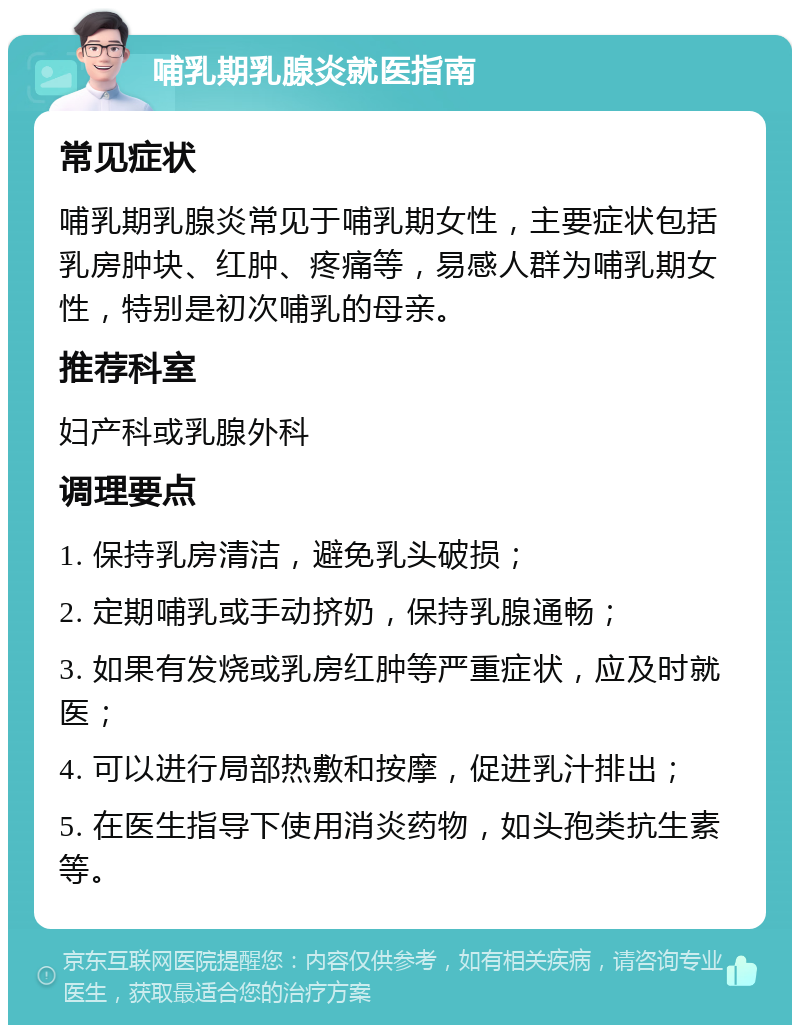 哺乳期乳腺炎就医指南 常见症状 哺乳期乳腺炎常见于哺乳期女性，主要症状包括乳房肿块、红肿、疼痛等，易感人群为哺乳期女性，特别是初次哺乳的母亲。 推荐科室 妇产科或乳腺外科 调理要点 1. 保持乳房清洁，避免乳头破损； 2. 定期哺乳或手动挤奶，保持乳腺通畅； 3. 如果有发烧或乳房红肿等严重症状，应及时就医； 4. 可以进行局部热敷和按摩，促进乳汁排出； 5. 在医生指导下使用消炎药物，如头孢类抗生素等。