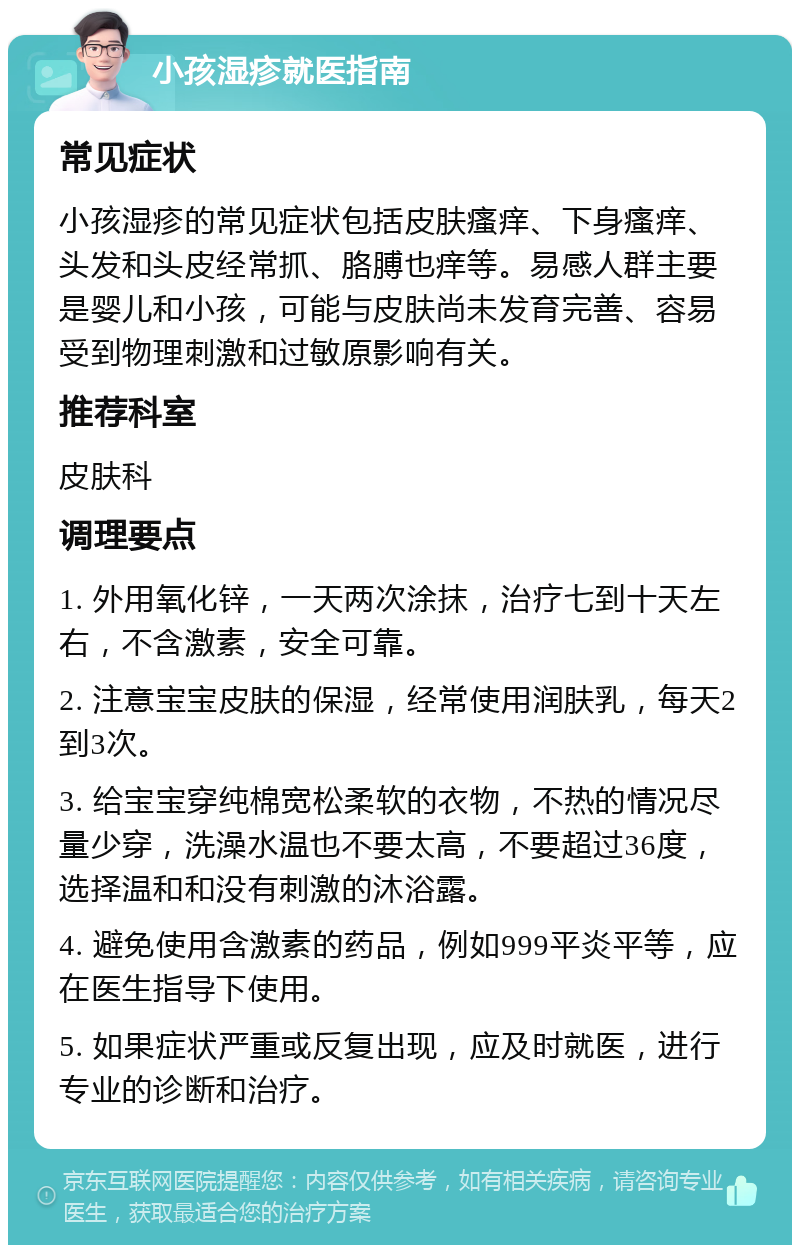 小孩湿疹就医指南 常见症状 小孩湿疹的常见症状包括皮肤瘙痒、下身瘙痒、头发和头皮经常抓、胳膊也痒等。易感人群主要是婴儿和小孩，可能与皮肤尚未发育完善、容易受到物理刺激和过敏原影响有关。 推荐科室 皮肤科 调理要点 1. 外用氧化锌，一天两次涂抹，治疗七到十天左右，不含激素，安全可靠。 2. 注意宝宝皮肤的保湿，经常使用润肤乳，每天2到3次。 3. 给宝宝穿纯棉宽松柔软的衣物，不热的情况尽量少穿，洗澡水温也不要太高，不要超过36度，选择温和和没有刺激的沐浴露。 4. 避免使用含激素的药品，例如999平炎平等，应在医生指导下使用。 5. 如果症状严重或反复出现，应及时就医，进行专业的诊断和治疗。