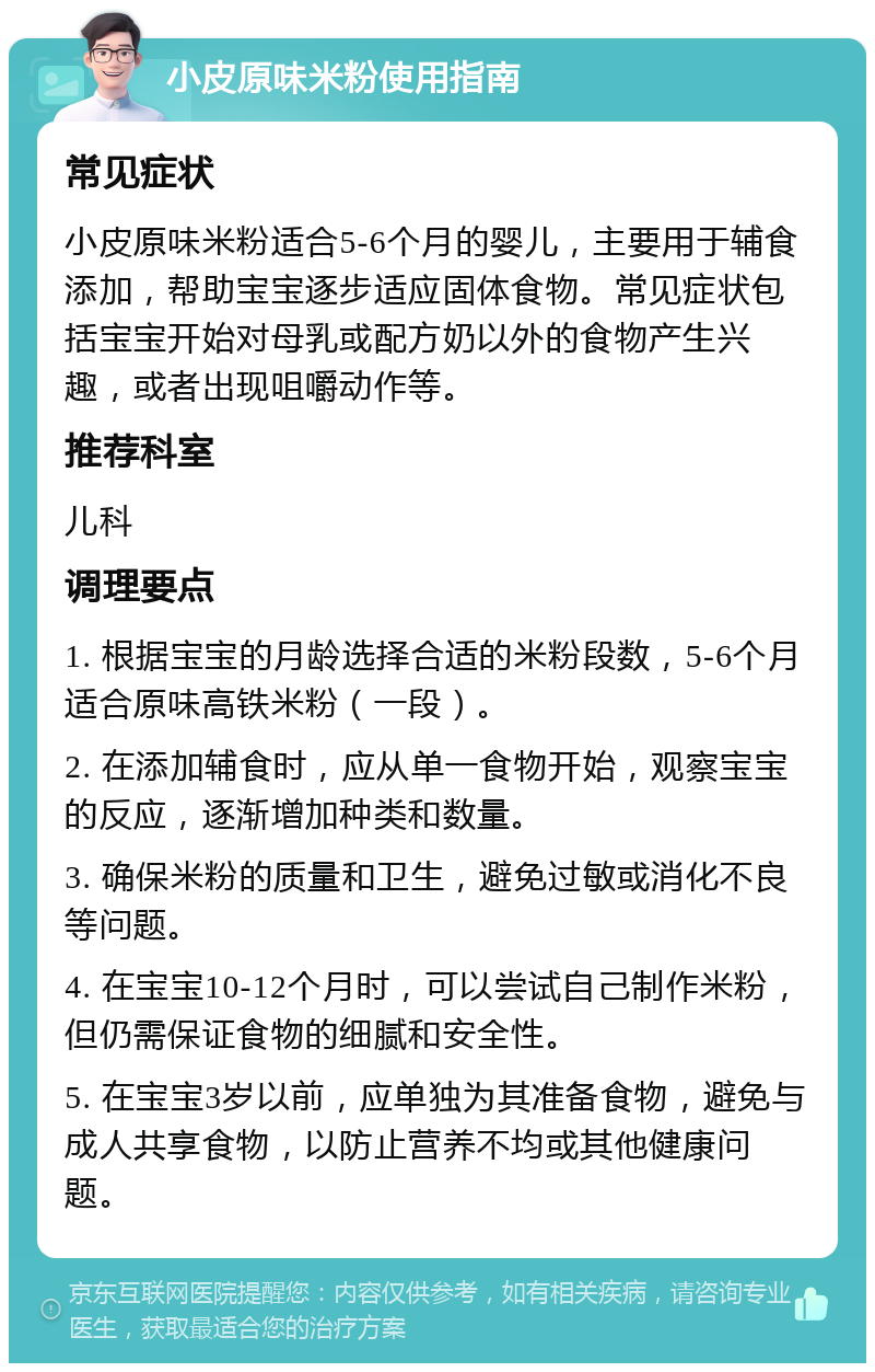 小皮原味米粉使用指南 常见症状 小皮原味米粉适合5-6个月的婴儿，主要用于辅食添加，帮助宝宝逐步适应固体食物。常见症状包括宝宝开始对母乳或配方奶以外的食物产生兴趣，或者出现咀嚼动作等。 推荐科室 儿科 调理要点 1. 根据宝宝的月龄选择合适的米粉段数，5-6个月适合原味高铁米粉（一段）。 2. 在添加辅食时，应从单一食物开始，观察宝宝的反应，逐渐增加种类和数量。 3. 确保米粉的质量和卫生，避免过敏或消化不良等问题。 4. 在宝宝10-12个月时，可以尝试自己制作米粉，但仍需保证食物的细腻和安全性。 5. 在宝宝3岁以前，应单独为其准备食物，避免与成人共享食物，以防止营养不均或其他健康问题。