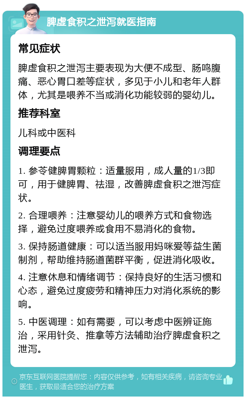 脾虚食积之泄泻就医指南 常见症状 脾虚食积之泄泻主要表现为大便不成型、肠鸣腹痛、恶心胃口差等症状，多见于小儿和老年人群体，尤其是喂养不当或消化功能较弱的婴幼儿。 推荐科室 儿科或中医科 调理要点 1. 参苓健脾胃颗粒：适量服用，成人量的1/3即可，用于健脾胃、祛湿，改善脾虚食积之泄泻症状。 2. 合理喂养：注意婴幼儿的喂养方式和食物选择，避免过度喂养或食用不易消化的食物。 3. 保持肠道健康：可以适当服用妈咪爱等益生菌制剂，帮助维持肠道菌群平衡，促进消化吸收。 4. 注意休息和情绪调节：保持良好的生活习惯和心态，避免过度疲劳和精神压力对消化系统的影响。 5. 中医调理：如有需要，可以考虑中医辨证施治，采用针灸、推拿等方法辅助治疗脾虚食积之泄泻。