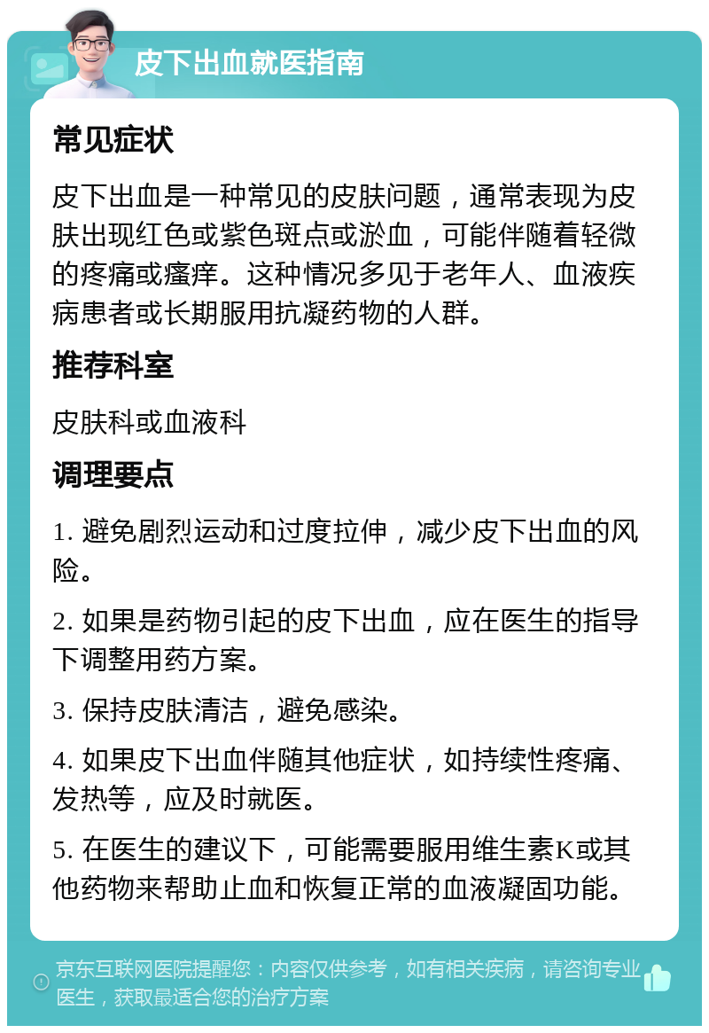 皮下出血就医指南 常见症状 皮下出血是一种常见的皮肤问题，通常表现为皮肤出现红色或紫色斑点或淤血，可能伴随着轻微的疼痛或瘙痒。这种情况多见于老年人、血液疾病患者或长期服用抗凝药物的人群。 推荐科室 皮肤科或血液科 调理要点 1. 避免剧烈运动和过度拉伸，减少皮下出血的风险。 2. 如果是药物引起的皮下出血，应在医生的指导下调整用药方案。 3. 保持皮肤清洁，避免感染。 4. 如果皮下出血伴随其他症状，如持续性疼痛、发热等，应及时就医。 5. 在医生的建议下，可能需要服用维生素K或其他药物来帮助止血和恢复正常的血液凝固功能。