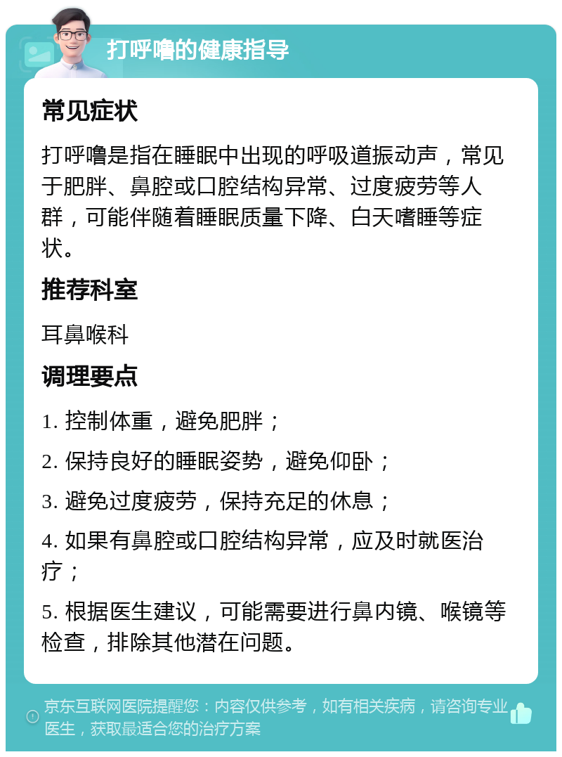 打呼噜的健康指导 常见症状 打呼噜是指在睡眠中出现的呼吸道振动声，常见于肥胖、鼻腔或口腔结构异常、过度疲劳等人群，可能伴随着睡眠质量下降、白天嗜睡等症状。 推荐科室 耳鼻喉科 调理要点 1. 控制体重，避免肥胖； 2. 保持良好的睡眠姿势，避免仰卧； 3. 避免过度疲劳，保持充足的休息； 4. 如果有鼻腔或口腔结构异常，应及时就医治疗； 5. 根据医生建议，可能需要进行鼻内镜、喉镜等检查，排除其他潜在问题。