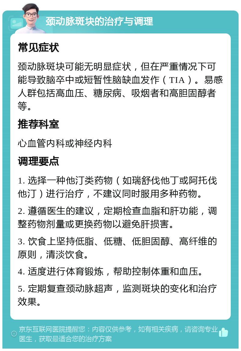 颈动脉斑块的治疗与调理 常见症状 颈动脉斑块可能无明显症状，但在严重情况下可能导致脑卒中或短暂性脑缺血发作（TIA）。易感人群包括高血压、糖尿病、吸烟者和高胆固醇者等。 推荐科室 心血管内科或神经内科 调理要点 1. 选择一种他汀类药物（如瑞舒伐他丁或阿托伐他汀）进行治疗，不建议同时服用多种药物。 2. 遵循医生的建议，定期检查血脂和肝功能，调整药物剂量或更换药物以避免肝损害。 3. 饮食上坚持低脂、低糖、低胆固醇、高纤维的原则，清淡饮食。 4. 适度进行体育锻炼，帮助控制体重和血压。 5. 定期复查颈动脉超声，监测斑块的变化和治疗效果。