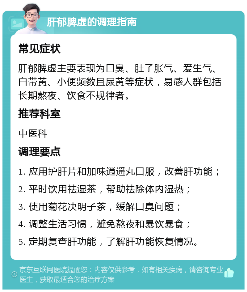 肝郁脾虚的调理指南 常见症状 肝郁脾虚主要表现为口臭、肚子胀气、爱生气、白带黄、小便频数且尿黄等症状，易感人群包括长期熬夜、饮食不规律者。 推荐科室 中医科 调理要点 1. 应用护肝片和加味逍遥丸口服，改善肝功能； 2. 平时饮用祛湿茶，帮助祛除体内湿热； 3. 使用菊花决明子茶，缓解口臭问题； 4. 调整生活习惯，避免熬夜和暴饮暴食； 5. 定期复查肝功能，了解肝功能恢复情况。