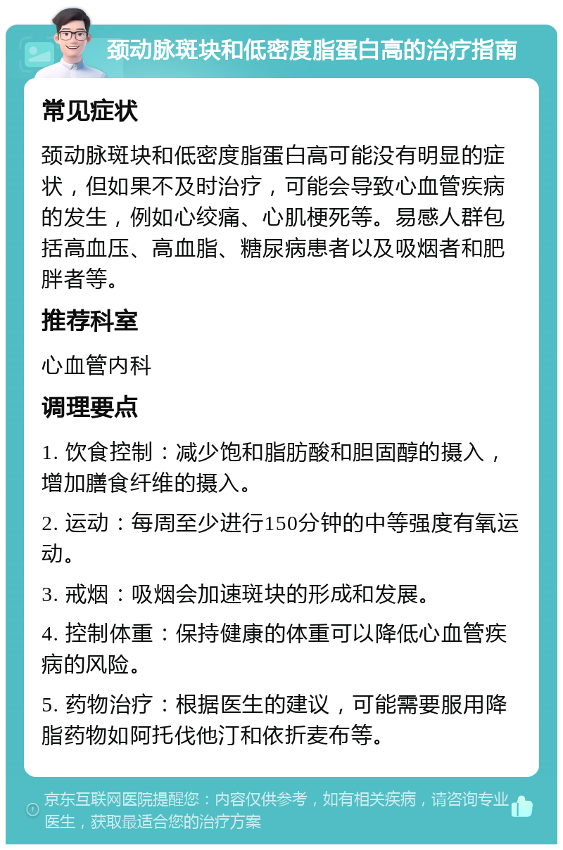 颈动脉斑块和低密度脂蛋白高的治疗指南 常见症状 颈动脉斑块和低密度脂蛋白高可能没有明显的症状，但如果不及时治疗，可能会导致心血管疾病的发生，例如心绞痛、心肌梗死等。易感人群包括高血压、高血脂、糖尿病患者以及吸烟者和肥胖者等。 推荐科室 心血管内科 调理要点 1. 饮食控制：减少饱和脂肪酸和胆固醇的摄入，增加膳食纤维的摄入。 2. 运动：每周至少进行150分钟的中等强度有氧运动。 3. 戒烟：吸烟会加速斑块的形成和发展。 4. 控制体重：保持健康的体重可以降低心血管疾病的风险。 5. 药物治疗：根据医生的建议，可能需要服用降脂药物如阿托伐他汀和依折麦布等。