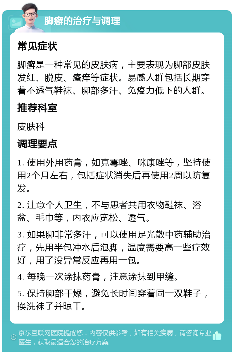 脚癣的治疗与调理 常见症状 脚癣是一种常见的皮肤病，主要表现为脚部皮肤发红、脱皮、瘙痒等症状。易感人群包括长期穿着不透气鞋袜、脚部多汗、免疫力低下的人群。 推荐科室 皮肤科 调理要点 1. 使用外用药膏，如克霉唑、咪康唑等，坚持使用2个月左右，包括症状消失后再使用2周以防复发。 2. 注意个人卫生，不与患者共用衣物鞋袜、浴盆、毛巾等，内衣应宽松、透气。 3. 如果脚非常多汗，可以使用足光散中药辅助治疗，先用半包冲水后泡脚，温度需要高一些疗效好，用了没异常反应再用一包。 4. 每晚一次涂抹药膏，注意涂抹到甲缝。 5. 保持脚部干燥，避免长时间穿着同一双鞋子，换洗袜子并晾干。