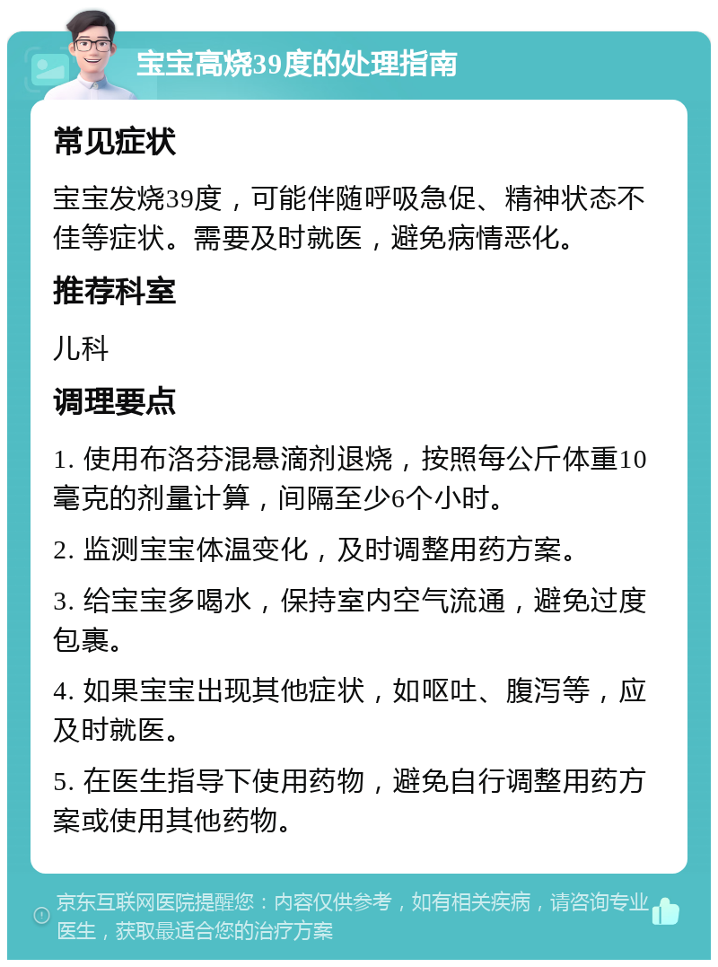 宝宝高烧39度的处理指南 常见症状 宝宝发烧39度，可能伴随呼吸急促、精神状态不佳等症状。需要及时就医，避免病情恶化。 推荐科室 儿科 调理要点 1. 使用布洛芬混悬滴剂退烧，按照每公斤体重10毫克的剂量计算，间隔至少6个小时。 2. 监测宝宝体温变化，及时调整用药方案。 3. 给宝宝多喝水，保持室内空气流通，避免过度包裹。 4. 如果宝宝出现其他症状，如呕吐、腹泻等，应及时就医。 5. 在医生指导下使用药物，避免自行调整用药方案或使用其他药物。