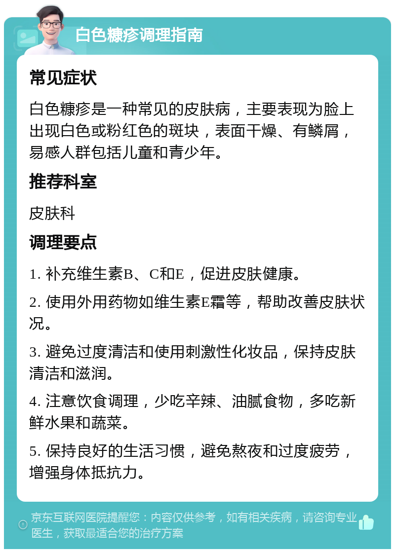 白色糠疹调理指南 常见症状 白色糠疹是一种常见的皮肤病，主要表现为脸上出现白色或粉红色的斑块，表面干燥、有鳞屑，易感人群包括儿童和青少年。 推荐科室 皮肤科 调理要点 1. 补充维生素B、C和E，促进皮肤健康。 2. 使用外用药物如维生素E霜等，帮助改善皮肤状况。 3. 避免过度清洁和使用刺激性化妆品，保持皮肤清洁和滋润。 4. 注意饮食调理，少吃辛辣、油腻食物，多吃新鲜水果和蔬菜。 5. 保持良好的生活习惯，避免熬夜和过度疲劳，增强身体抵抗力。