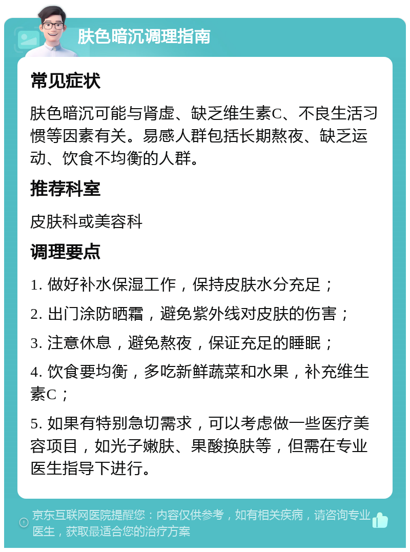 肤色暗沉调理指南 常见症状 肤色暗沉可能与肾虚、缺乏维生素C、不良生活习惯等因素有关。易感人群包括长期熬夜、缺乏运动、饮食不均衡的人群。 推荐科室 皮肤科或美容科 调理要点 1. 做好补水保湿工作，保持皮肤水分充足； 2. 出门涂防晒霜，避免紫外线对皮肤的伤害； 3. 注意休息，避免熬夜，保证充足的睡眠； 4. 饮食要均衡，多吃新鲜蔬菜和水果，补充维生素C； 5. 如果有特别急切需求，可以考虑做一些医疗美容项目，如光子嫩肤、果酸换肤等，但需在专业医生指导下进行。