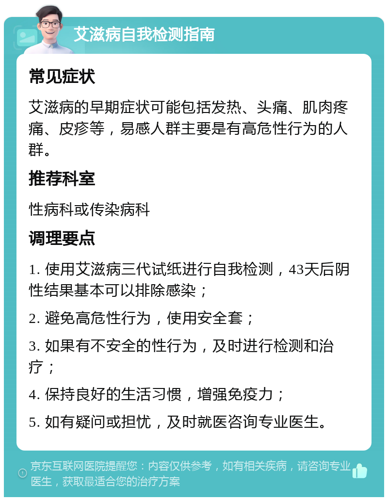 艾滋病自我检测指南 常见症状 艾滋病的早期症状可能包括发热、头痛、肌肉疼痛、皮疹等，易感人群主要是有高危性行为的人群。 推荐科室 性病科或传染病科 调理要点 1. 使用艾滋病三代试纸进行自我检测，43天后阴性结果基本可以排除感染； 2. 避免高危性行为，使用安全套； 3. 如果有不安全的性行为，及时进行检测和治疗； 4. 保持良好的生活习惯，增强免疫力； 5. 如有疑问或担忧，及时就医咨询专业医生。