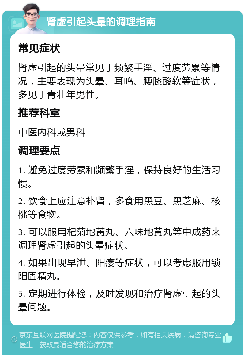 肾虚引起头晕的调理指南 常见症状 肾虚引起的头晕常见于频繁手淫、过度劳累等情况，主要表现为头晕、耳鸣、腰膝酸软等症状，多见于青壮年男性。 推荐科室 中医内科或男科 调理要点 1. 避免过度劳累和频繁手淫，保持良好的生活习惯。 2. 饮食上应注意补肾，多食用黑豆、黑芝麻、核桃等食物。 3. 可以服用杞菊地黄丸、六味地黄丸等中成药来调理肾虚引起的头晕症状。 4. 如果出现早泄、阳痿等症状，可以考虑服用锁阳固精丸。 5. 定期进行体检，及时发现和治疗肾虚引起的头晕问题。