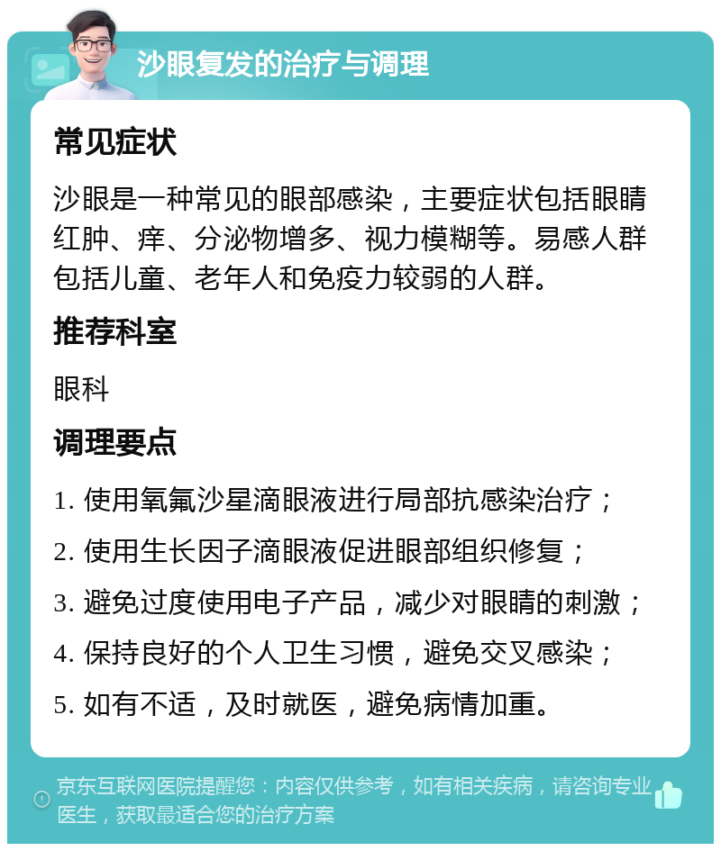 沙眼复发的治疗与调理 常见症状 沙眼是一种常见的眼部感染，主要症状包括眼睛红肿、痒、分泌物增多、视力模糊等。易感人群包括儿童、老年人和免疫力较弱的人群。 推荐科室 眼科 调理要点 1. 使用氧氟沙星滴眼液进行局部抗感染治疗； 2. 使用生长因子滴眼液促进眼部组织修复； 3. 避免过度使用电子产品，减少对眼睛的刺激； 4. 保持良好的个人卫生习惯，避免交叉感染； 5. 如有不适，及时就医，避免病情加重。