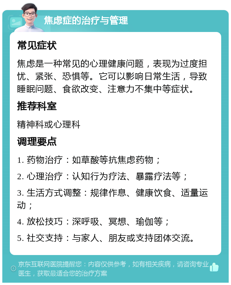 焦虑症的治疗与管理 常见症状 焦虑是一种常见的心理健康问题，表现为过度担忧、紧张、恐惧等。它可以影响日常生活，导致睡眠问题、食欲改变、注意力不集中等症状。 推荐科室 精神科或心理科 调理要点 1. 药物治疗：如草酸等抗焦虑药物； 2. 心理治疗：认知行为疗法、暴露疗法等； 3. 生活方式调整：规律作息、健康饮食、适量运动； 4. 放松技巧：深呼吸、冥想、瑜伽等； 5. 社交支持：与家人、朋友或支持团体交流。