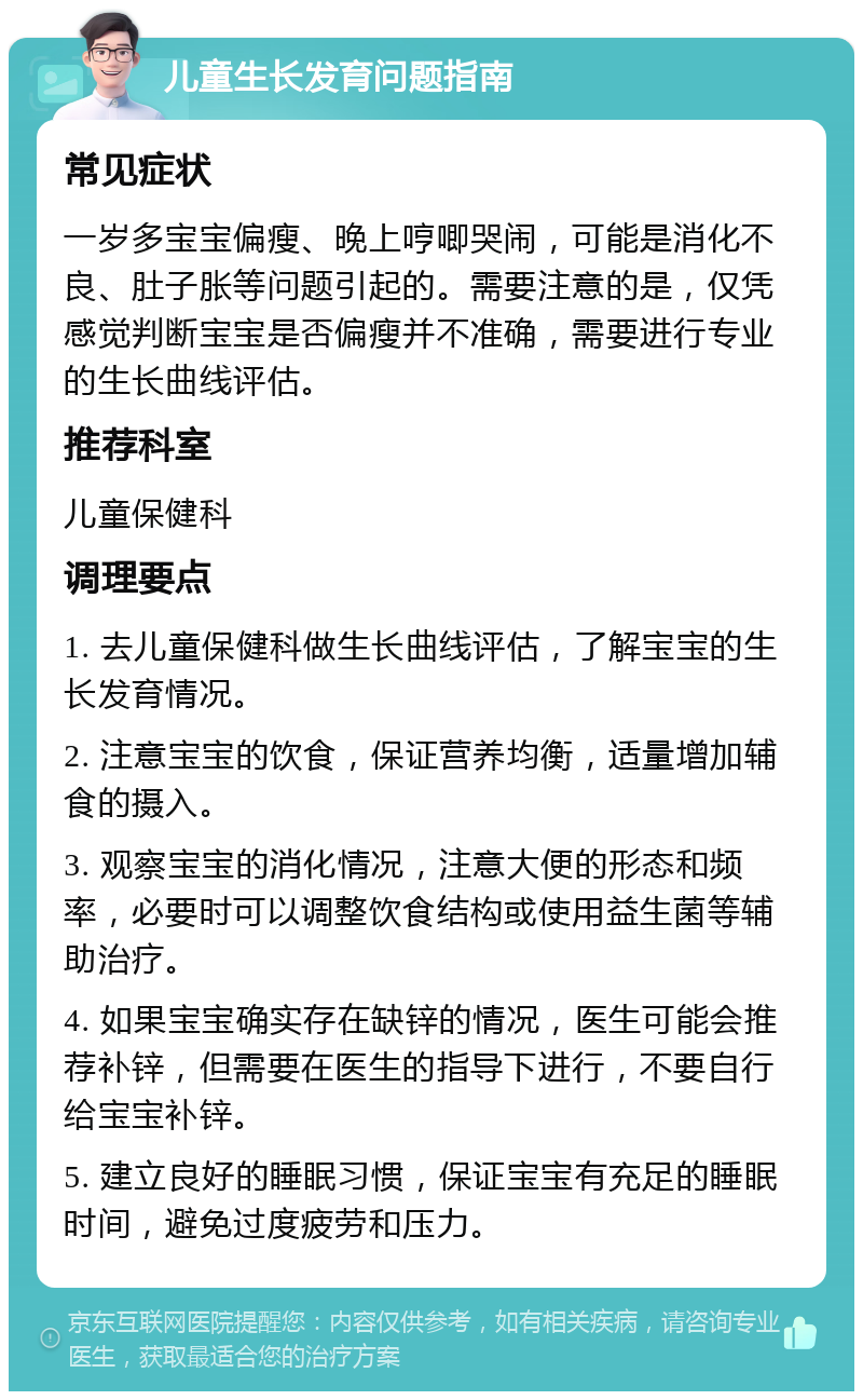 儿童生长发育问题指南 常见症状 一岁多宝宝偏瘦、晚上哼唧哭闹，可能是消化不良、肚子胀等问题引起的。需要注意的是，仅凭感觉判断宝宝是否偏瘦并不准确，需要进行专业的生长曲线评估。 推荐科室 儿童保健科 调理要点 1. 去儿童保健科做生长曲线评估，了解宝宝的生长发育情况。 2. 注意宝宝的饮食，保证营养均衡，适量增加辅食的摄入。 3. 观察宝宝的消化情况，注意大便的形态和频率，必要时可以调整饮食结构或使用益生菌等辅助治疗。 4. 如果宝宝确实存在缺锌的情况，医生可能会推荐补锌，但需要在医生的指导下进行，不要自行给宝宝补锌。 5. 建立良好的睡眠习惯，保证宝宝有充足的睡眠时间，避免过度疲劳和压力。