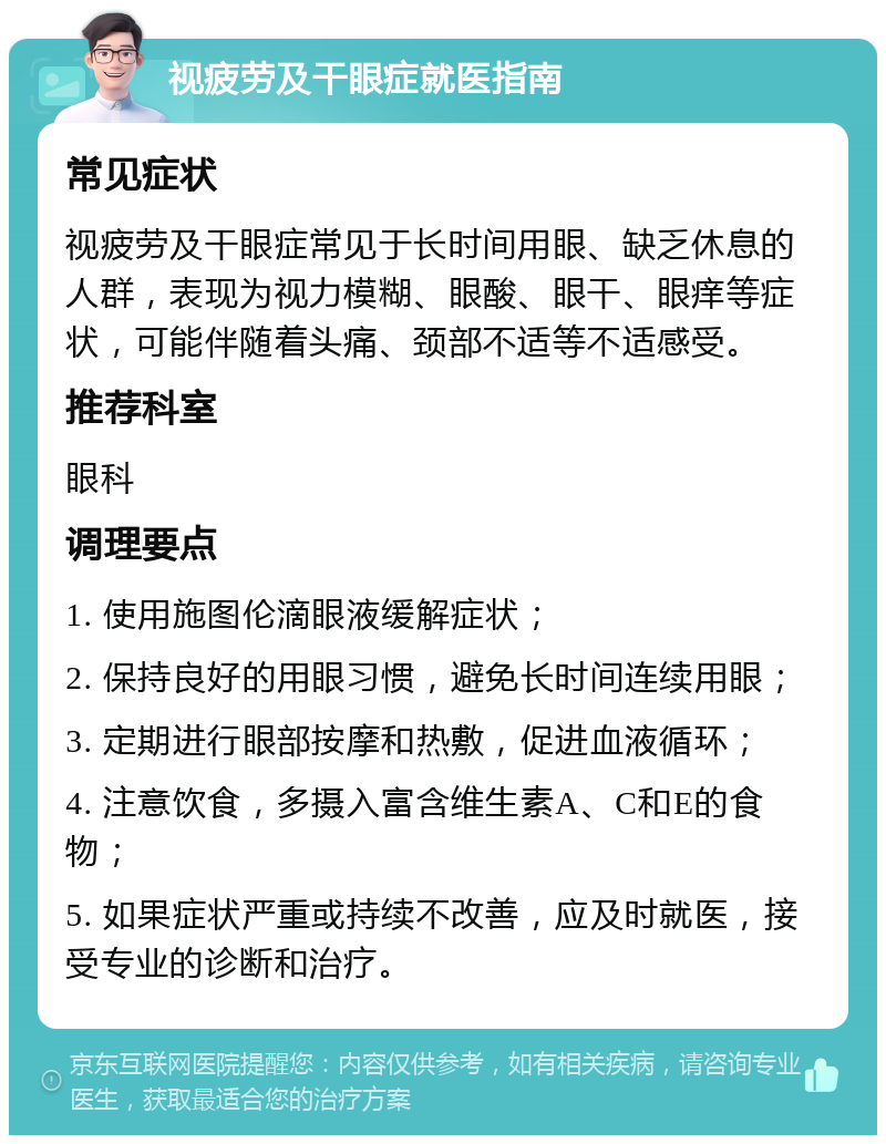 视疲劳及干眼症就医指南 常见症状 视疲劳及干眼症常见于长时间用眼、缺乏休息的人群，表现为视力模糊、眼酸、眼干、眼痒等症状，可能伴随着头痛、颈部不适等不适感受。 推荐科室 眼科 调理要点 1. 使用施图伦滴眼液缓解症状； 2. 保持良好的用眼习惯，避免长时间连续用眼； 3. 定期进行眼部按摩和热敷，促进血液循环； 4. 注意饮食，多摄入富含维生素A、C和E的食物； 5. 如果症状严重或持续不改善，应及时就医，接受专业的诊断和治疗。