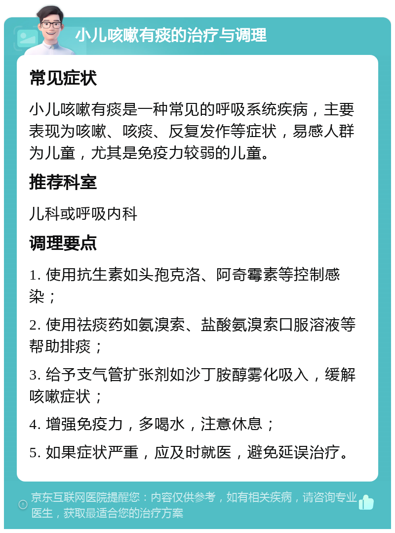 小儿咳嗽有痰的治疗与调理 常见症状 小儿咳嗽有痰是一种常见的呼吸系统疾病，主要表现为咳嗽、咳痰、反复发作等症状，易感人群为儿童，尤其是免疫力较弱的儿童。 推荐科室 儿科或呼吸内科 调理要点 1. 使用抗生素如头孢克洛、阿奇霉素等控制感染； 2. 使用祛痰药如氨溴索、盐酸氨溴索口服溶液等帮助排痰； 3. 给予支气管扩张剂如沙丁胺醇雾化吸入，缓解咳嗽症状； 4. 增强免疫力，多喝水，注意休息； 5. 如果症状严重，应及时就医，避免延误治疗。