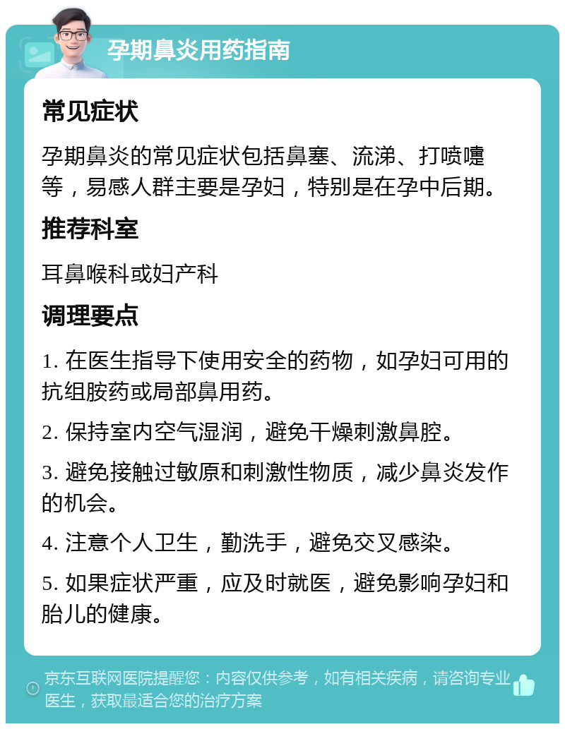 孕期鼻炎用药指南 常见症状 孕期鼻炎的常见症状包括鼻塞、流涕、打喷嚏等，易感人群主要是孕妇，特别是在孕中后期。 推荐科室 耳鼻喉科或妇产科 调理要点 1. 在医生指导下使用安全的药物，如孕妇可用的抗组胺药或局部鼻用药。 2. 保持室内空气湿润，避免干燥刺激鼻腔。 3. 避免接触过敏原和刺激性物质，减少鼻炎发作的机会。 4. 注意个人卫生，勤洗手，避免交叉感染。 5. 如果症状严重，应及时就医，避免影响孕妇和胎儿的健康。