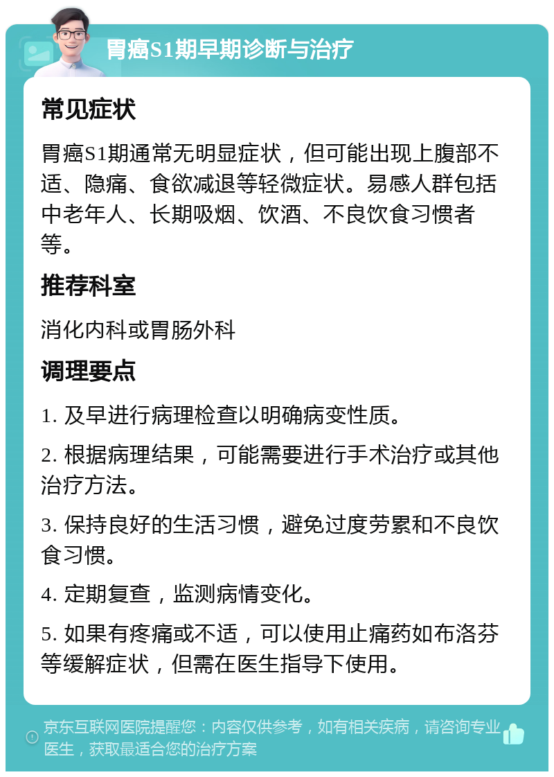 胃癌S1期早期诊断与治疗 常见症状 胃癌S1期通常无明显症状，但可能出现上腹部不适、隐痛、食欲减退等轻微症状。易感人群包括中老年人、长期吸烟、饮酒、不良饮食习惯者等。 推荐科室 消化内科或胃肠外科 调理要点 1. 及早进行病理检查以明确病变性质。 2. 根据病理结果，可能需要进行手术治疗或其他治疗方法。 3. 保持良好的生活习惯，避免过度劳累和不良饮食习惯。 4. 定期复查，监测病情变化。 5. 如果有疼痛或不适，可以使用止痛药如布洛芬等缓解症状，但需在医生指导下使用。