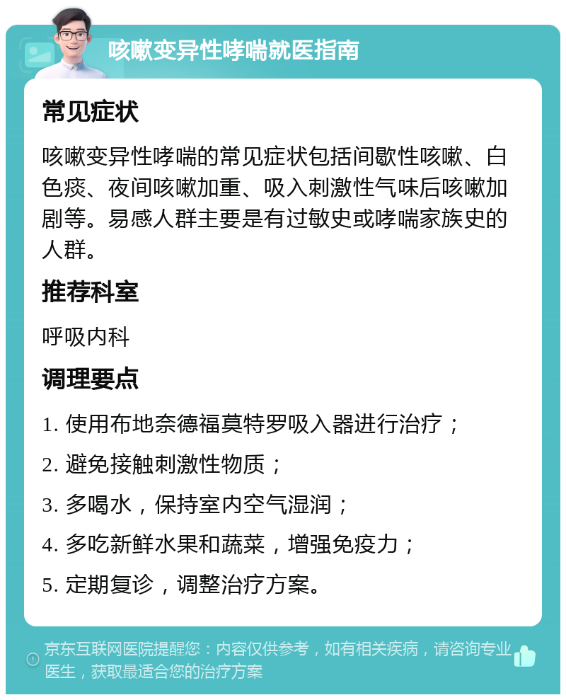 咳嗽变异性哮喘就医指南 常见症状 咳嗽变异性哮喘的常见症状包括间歇性咳嗽、白色痰、夜间咳嗽加重、吸入刺激性气味后咳嗽加剧等。易感人群主要是有过敏史或哮喘家族史的人群。 推荐科室 呼吸内科 调理要点 1. 使用布地奈德福莫特罗吸入器进行治疗； 2. 避免接触刺激性物质； 3. 多喝水，保持室内空气湿润； 4. 多吃新鲜水果和蔬菜，增强免疫力； 5. 定期复诊，调整治疗方案。