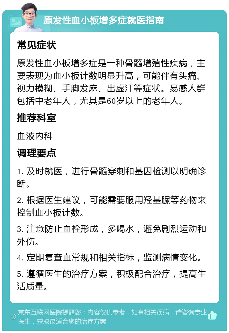 原发性血小板增多症就医指南 常见症状 原发性血小板增多症是一种骨髓增殖性疾病，主要表现为血小板计数明显升高，可能伴有头痛、视力模糊、手脚发麻、出虚汗等症状。易感人群包括中老年人，尤其是60岁以上的老年人。 推荐科室 血液内科 调理要点 1. 及时就医，进行骨髓穿刺和基因检测以明确诊断。 2. 根据医生建议，可能需要服用羟基脲等药物来控制血小板计数。 3. 注意防止血栓形成，多喝水，避免剧烈运动和外伤。 4. 定期复查血常规和相关指标，监测病情变化。 5. 遵循医生的治疗方案，积极配合治疗，提高生活质量。