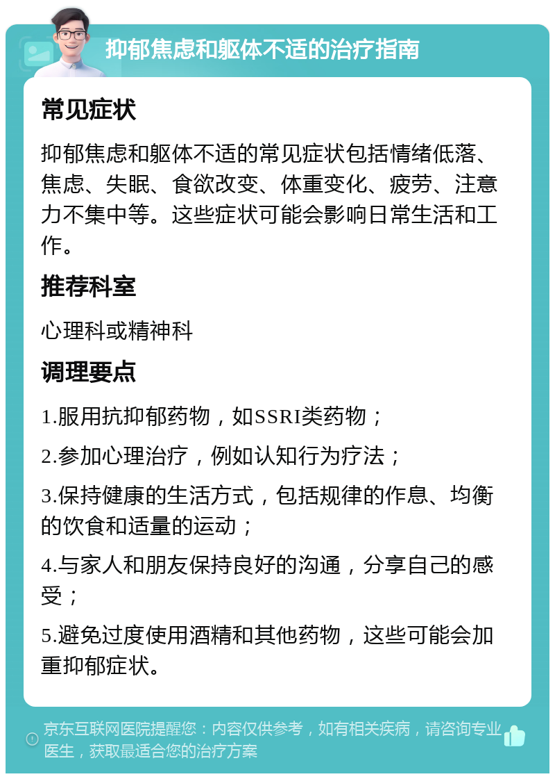 抑郁焦虑和躯体不适的治疗指南 常见症状 抑郁焦虑和躯体不适的常见症状包括情绪低落、焦虑、失眠、食欲改变、体重变化、疲劳、注意力不集中等。这些症状可能会影响日常生活和工作。 推荐科室 心理科或精神科 调理要点 1.服用抗抑郁药物，如SSRI类药物； 2.参加心理治疗，例如认知行为疗法； 3.保持健康的生活方式，包括规律的作息、均衡的饮食和适量的运动； 4.与家人和朋友保持良好的沟通，分享自己的感受； 5.避免过度使用酒精和其他药物，这些可能会加重抑郁症状。