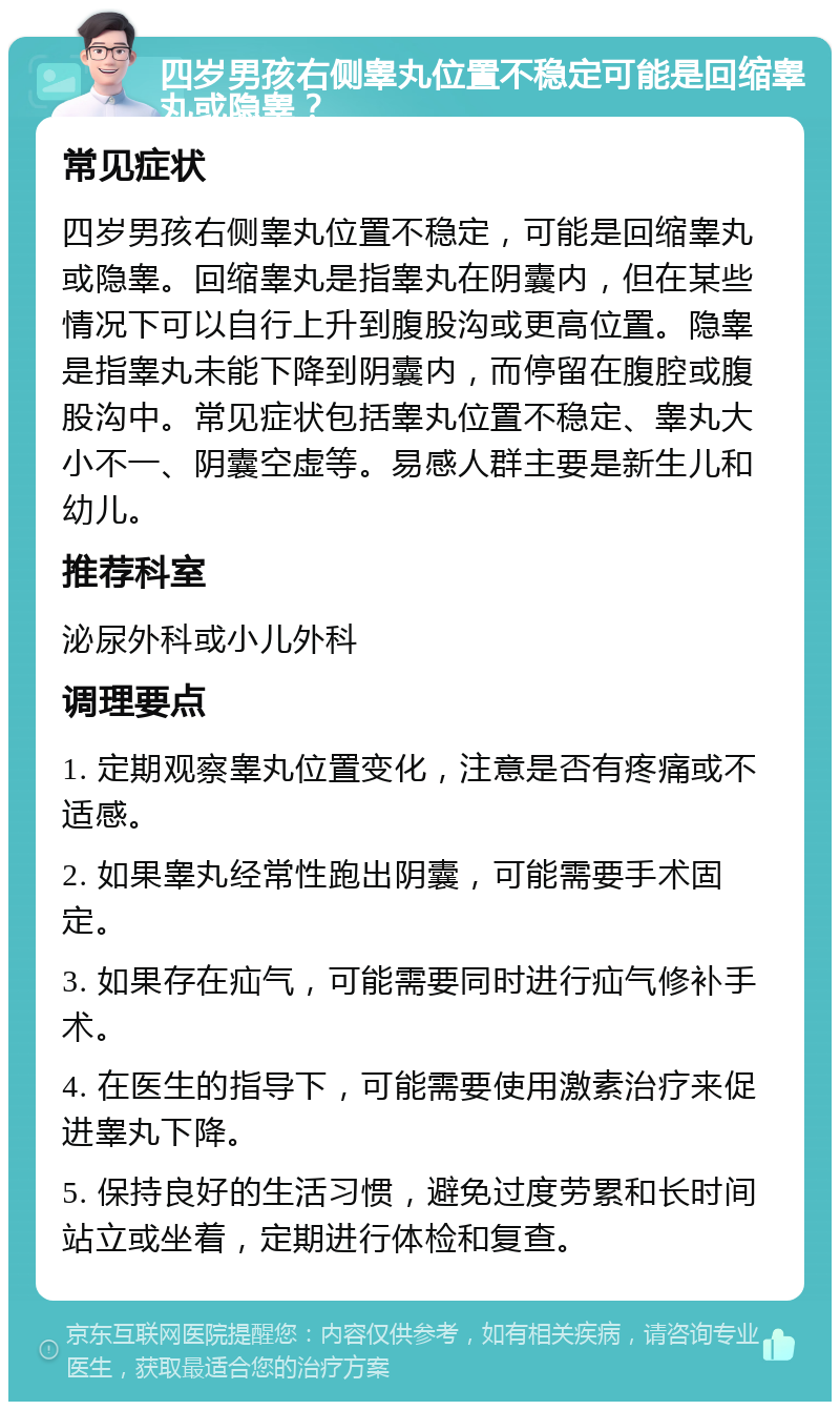 四岁男孩右侧睾丸位置不稳定可能是回缩睾丸或隐睾？ 常见症状 四岁男孩右侧睾丸位置不稳定，可能是回缩睾丸或隐睾。回缩睾丸是指睾丸在阴囊内，但在某些情况下可以自行上升到腹股沟或更高位置。隐睾是指睾丸未能下降到阴囊内，而停留在腹腔或腹股沟中。常见症状包括睾丸位置不稳定、睾丸大小不一、阴囊空虚等。易感人群主要是新生儿和幼儿。 推荐科室 泌尿外科或小儿外科 调理要点 1. 定期观察睾丸位置变化，注意是否有疼痛或不适感。 2. 如果睾丸经常性跑出阴囊，可能需要手术固定。 3. 如果存在疝气，可能需要同时进行疝气修补手术。 4. 在医生的指导下，可能需要使用激素治疗来促进睾丸下降。 5. 保持良好的生活习惯，避免过度劳累和长时间站立或坐着，定期进行体检和复查。