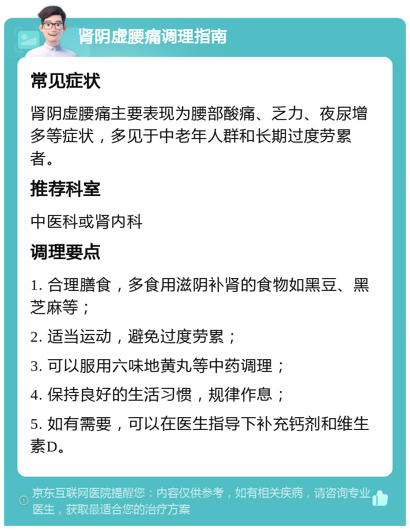 肾阴虚腰痛调理指南 常见症状 肾阴虚腰痛主要表现为腰部酸痛、乏力、夜尿增多等症状，多见于中老年人群和长期过度劳累者。 推荐科室 中医科或肾内科 调理要点 1. 合理膳食，多食用滋阴补肾的食物如黑豆、黑芝麻等； 2. 适当运动，避免过度劳累； 3. 可以服用六味地黄丸等中药调理； 4. 保持良好的生活习惯，规律作息； 5. 如有需要，可以在医生指导下补充钙剂和维生素D。