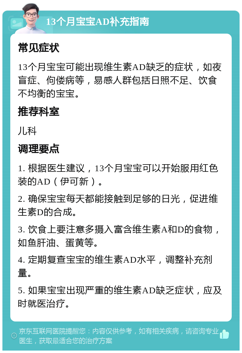 13个月宝宝AD补充指南 常见症状 13个月宝宝可能出现维生素AD缺乏的症状，如夜盲症、佝偻病等，易感人群包括日照不足、饮食不均衡的宝宝。 推荐科室 儿科 调理要点 1. 根据医生建议，13个月宝宝可以开始服用红色装的AD（伊可新）。 2. 确保宝宝每天都能接触到足够的日光，促进维生素D的合成。 3. 饮食上要注意多摄入富含维生素A和D的食物，如鱼肝油、蛋黄等。 4. 定期复查宝宝的维生素AD水平，调整补充剂量。 5. 如果宝宝出现严重的维生素AD缺乏症状，应及时就医治疗。