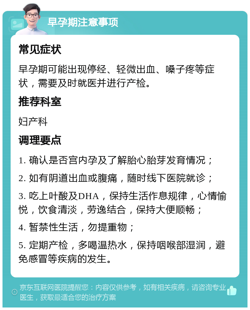 早孕期注意事项 常见症状 早孕期可能出现停经、轻微出血、嗓子疼等症状，需要及时就医并进行产检。 推荐科室 妇产科 调理要点 1. 确认是否宫内孕及了解胎心胎芽发育情况； 2. 如有阴道出血或腹痛，随时线下医院就诊； 3. 吃上叶酸及DHA，保持生活作息规律，心情愉悦，饮食清淡，劳逸结合，保持大便顺畅； 4. 暂禁性生活，勿提重物； 5. 定期产检，多喝温热水，保持咽喉部湿润，避免感冒等疾病的发生。