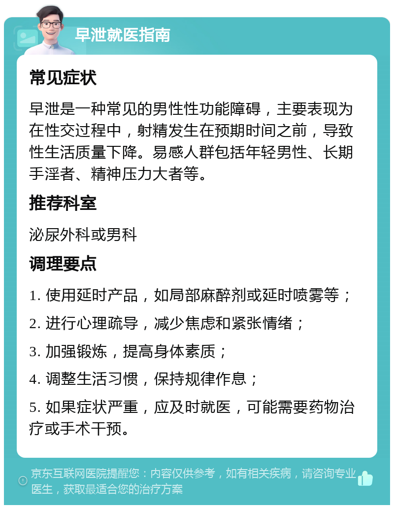 早泄就医指南 常见症状 早泄是一种常见的男性性功能障碍，主要表现为在性交过程中，射精发生在预期时间之前，导致性生活质量下降。易感人群包括年轻男性、长期手淫者、精神压力大者等。 推荐科室 泌尿外科或男科 调理要点 1. 使用延时产品，如局部麻醉剂或延时喷雾等； 2. 进行心理疏导，减少焦虑和紧张情绪； 3. 加强锻炼，提高身体素质； 4. 调整生活习惯，保持规律作息； 5. 如果症状严重，应及时就医，可能需要药物治疗或手术干预。