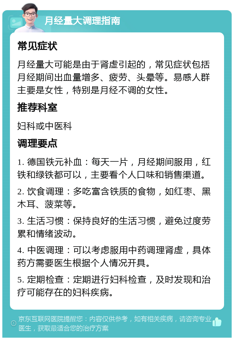 月经量大调理指南 常见症状 月经量大可能是由于肾虚引起的，常见症状包括月经期间出血量增多、疲劳、头晕等。易感人群主要是女性，特别是月经不调的女性。 推荐科室 妇科或中医科 调理要点 1. 德国铁元补血：每天一片，月经期间服用，红铁和绿铁都可以，主要看个人口味和销售渠道。 2. 饮食调理：多吃富含铁质的食物，如红枣、黑木耳、菠菜等。 3. 生活习惯：保持良好的生活习惯，避免过度劳累和情绪波动。 4. 中医调理：可以考虑服用中药调理肾虚，具体药方需要医生根据个人情况开具。 5. 定期检查：定期进行妇科检查，及时发现和治疗可能存在的妇科疾病。