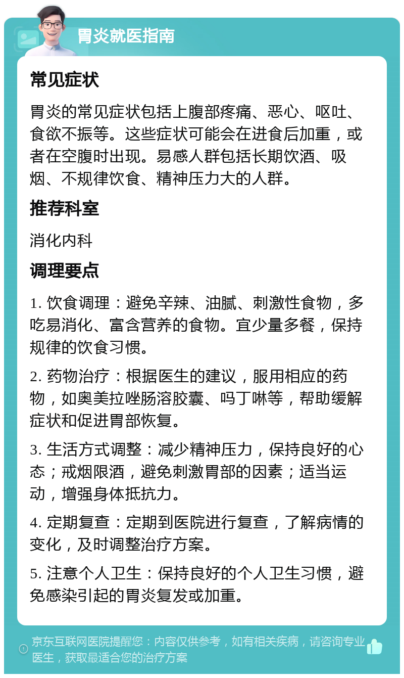 胃炎就医指南 常见症状 胃炎的常见症状包括上腹部疼痛、恶心、呕吐、食欲不振等。这些症状可能会在进食后加重，或者在空腹时出现。易感人群包括长期饮酒、吸烟、不规律饮食、精神压力大的人群。 推荐科室 消化内科 调理要点 1. 饮食调理：避免辛辣、油腻、刺激性食物，多吃易消化、富含营养的食物。宜少量多餐，保持规律的饮食习惯。 2. 药物治疗：根据医生的建议，服用相应的药物，如奥美拉唑肠溶胶囊、吗丁啉等，帮助缓解症状和促进胃部恢复。 3. 生活方式调整：减少精神压力，保持良好的心态；戒烟限酒，避免刺激胃部的因素；适当运动，增强身体抵抗力。 4. 定期复查：定期到医院进行复查，了解病情的变化，及时调整治疗方案。 5. 注意个人卫生：保持良好的个人卫生习惯，避免感染引起的胃炎复发或加重。