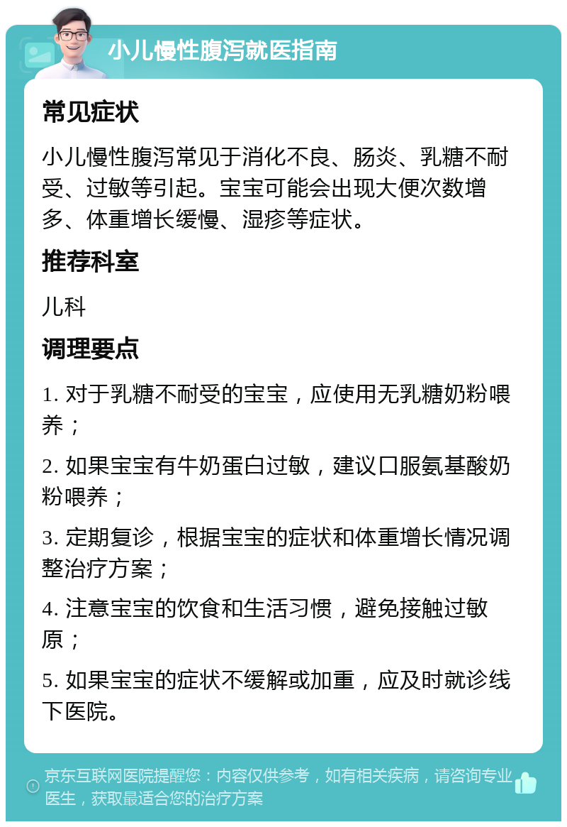 小儿慢性腹泻就医指南 常见症状 小儿慢性腹泻常见于消化不良、肠炎、乳糖不耐受、过敏等引起。宝宝可能会出现大便次数增多、体重增长缓慢、湿疹等症状。 推荐科室 儿科 调理要点 1. 对于乳糖不耐受的宝宝，应使用无乳糖奶粉喂养； 2. 如果宝宝有牛奶蛋白过敏，建议口服氨基酸奶粉喂养； 3. 定期复诊，根据宝宝的症状和体重增长情况调整治疗方案； 4. 注意宝宝的饮食和生活习惯，避免接触过敏原； 5. 如果宝宝的症状不缓解或加重，应及时就诊线下医院。