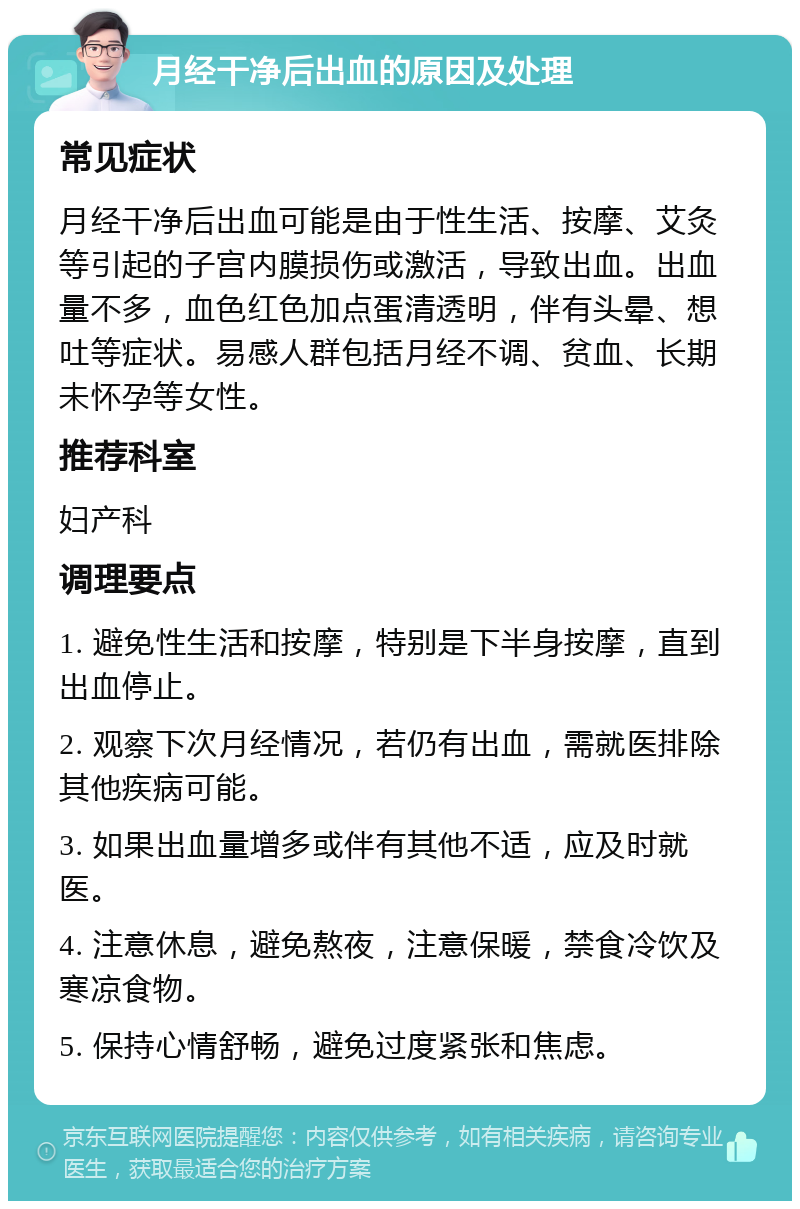 月经干净后出血的原因及处理 常见症状 月经干净后出血可能是由于性生活、按摩、艾灸等引起的子宫内膜损伤或激活，导致出血。出血量不多，血色红色加点蛋清透明，伴有头晕、想吐等症状。易感人群包括月经不调、贫血、长期未怀孕等女性。 推荐科室 妇产科 调理要点 1. 避免性生活和按摩，特别是下半身按摩，直到出血停止。 2. 观察下次月经情况，若仍有出血，需就医排除其他疾病可能。 3. 如果出血量增多或伴有其他不适，应及时就医。 4. 注意休息，避免熬夜，注意保暖，禁食冷饮及寒凉食物。 5. 保持心情舒畅，避免过度紧张和焦虑。