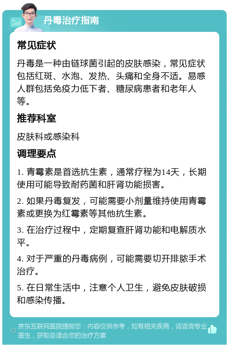 丹毒治疗指南 常见症状 丹毒是一种由链球菌引起的皮肤感染，常见症状包括红斑、水泡、发热、头痛和全身不适。易感人群包括免疫力低下者、糖尿病患者和老年人等。 推荐科室 皮肤科或感染科 调理要点 1. 青霉素是首选抗生素，通常疗程为14天，长期使用可能导致耐药菌和肝肾功能损害。 2. 如果丹毒复发，可能需要小剂量维持使用青霉素或更换为红霉素等其他抗生素。 3. 在治疗过程中，定期复查肝肾功能和电解质水平。 4. 对于严重的丹毒病例，可能需要切开排脓手术治疗。 5. 在日常生活中，注意个人卫生，避免皮肤破损和感染传播。