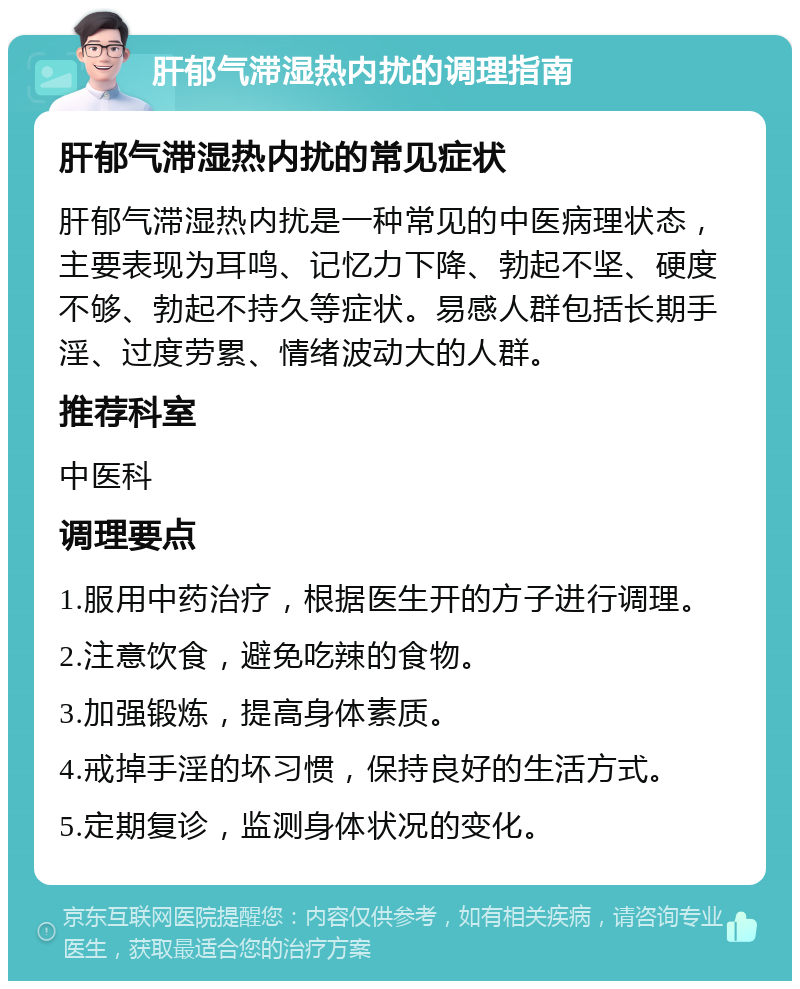 肝郁气滞湿热内扰的调理指南 肝郁气滞湿热内扰的常见症状 肝郁气滞湿热内扰是一种常见的中医病理状态，主要表现为耳鸣、记忆力下降、勃起不坚、硬度不够、勃起不持久等症状。易感人群包括长期手淫、过度劳累、情绪波动大的人群。 推荐科室 中医科 调理要点 1.服用中药治疗，根据医生开的方子进行调理。 2.注意饮食，避免吃辣的食物。 3.加强锻炼，提高身体素质。 4.戒掉手淫的坏习惯，保持良好的生活方式。 5.定期复诊，监测身体状况的变化。